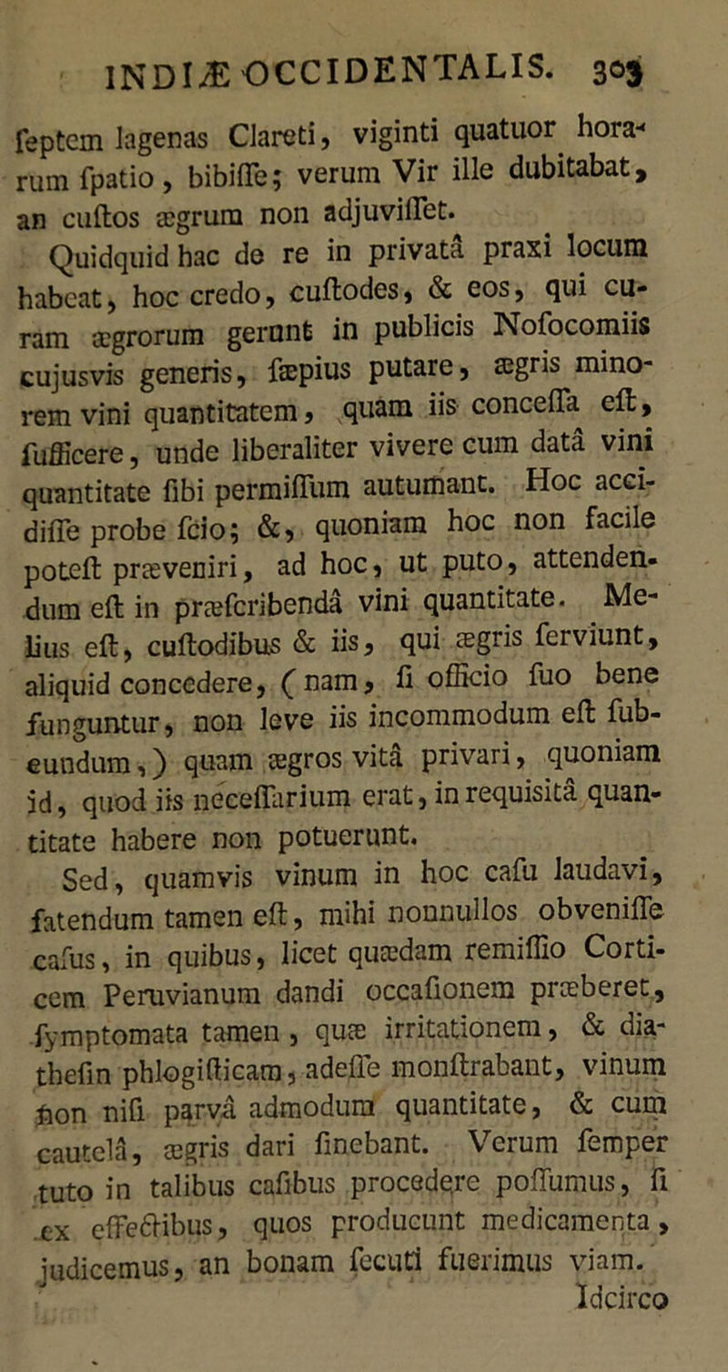 feptcm lagenas Clareti, viginti quatuor. hora-< rum fpatio, bibilTe; verum Vir ille dubitabat, an cuftos eegrum non adjuvillet. Quidquid hac de re in privata praxi locum habeat, hoc credo, cuftodes, & eos, qui cu- ram aegrorum gerunt in publicis Nofocomiis cujusvis generis, ftepius putare, ssgris mino- rem vini quantitatem , quam iis concefta eft, fufficere, unde liberaliter vivere cum data vini quantitate libi permiflum autumant. Hoc acci- diffe probe fcio? &, quoniam hoc non facile poteft praeveniri, ad hoc, ut puto, attenden- dum eft in preeferibenda vini quantitate. Me- lius eft, cuftodibus & iis, qui regris ferviunt, aliquid concedere, (nam, ii officio fuo bene funguntur, non leve iis incommodum eft fub- eundum,) quam tegros vita privari, quoniam id, quod iis neeeffarium erat, in requisita quan- titate habere non potuerunt. Sed, quamvis vinum in hoc cafu laudavi, fatendum tamen eft, mihi nonnullos obvenifte calus, in quibus, licet qutedam remiffio Corti- cem Peruvianum dandi occafionem pneberet, fymptomata tamen , quae irritationem, & dia- thefin phlogifficam, adefte monftrabant, vinum fton nifi parva admodum quantitate, & cum cautela, cegris dari fmebant. Verum femper tuto in talibus cafibus procede,re poffumus, fi 'ex effeftibus, quos producunt medicamenta, judicemus, an bonam fecuti fuerimus viam. Idcirco