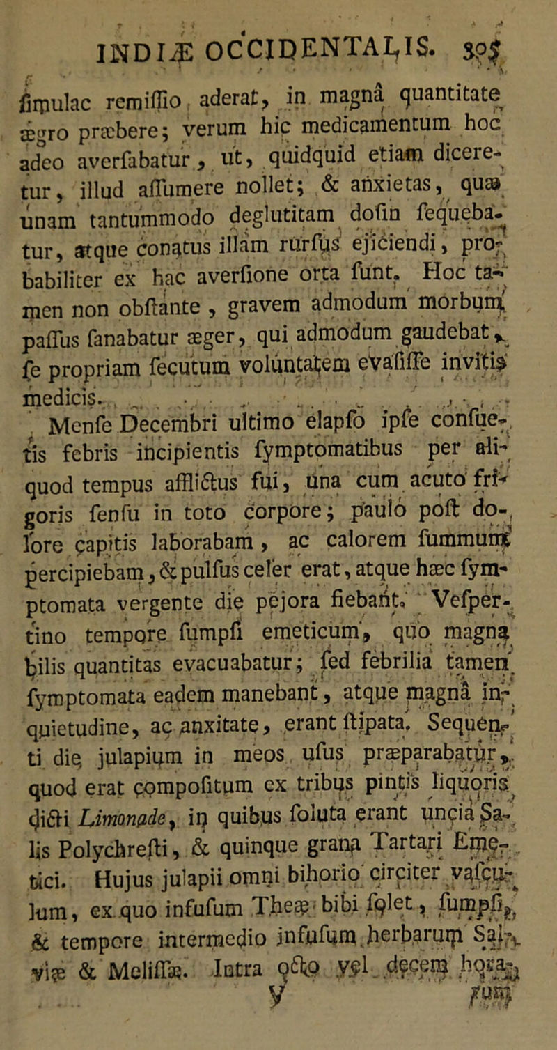 ^ , , O ’ / ♦ • ' ' * f, firpulac remifiio aderat, in magna quantitate prtcbere; verum hic medicamentum hoc adeo averfabatur, ut, quidquid etiam dicere- tur, illud afTumere nollet; & anxietas, quaj unam tantummodo deglutitam dofin fequeba- tur, atque conatus illam rurfqa’ ejiciendi, pro- babiliter ex hac averfione orta funt. Hoc ta- men non obftante , gravem admodum morbun* pafius fanabatur teger, qui admodum gaudebat* fe propriam fecutum voluntaijem eVafiffe inviti^ medicis. . . .. •. , Mcnfe Decembri ultimo elapfo ipfe confue- tis febris incipientis fymptomatibus per ali- quod tempus affli&us fui, una cum acuto fri- goris fenfu in toto corpore; paulo poft do- lore papitis laborabam» ac calorem fummumt percipiebam, & pulfus celer erat, atque haec fym- ptomata vergente die pejora fiebant» Vefper- tino tempore fumpfi emeticum, quo magna bilis quantitas evacuabatur; fed febrilia tamen, fymptomata eadem manebant, atque magna in- quietudine, acanxitate, erant ttipata'. Sequenr ti die, julapium in meos ufus prasparabatu.r quod erat pompofitum ex tribus pintis liquoris di£K Liynon(idei iij quibus foiuta erant uncia Sa- lis Polychrefti, & quinque granu rarta.rj EmCr bici. Hujus julapii omni bihorio circiter vafcu^ lum, ex quo infufum T.hea?' bibi fqlet, furnpfi^ & tempore intermedio jnfnfum.herbaruip Sai7l. vi?e & Melifia?. Intra ofto vpl decem hqsa^ y