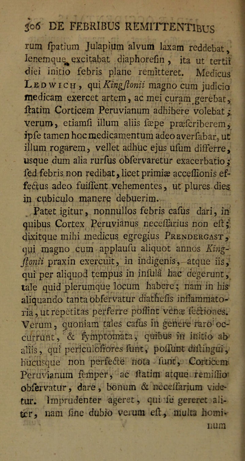 rum fpatium Julapium alvum laxam reddebat, lenem quq^ excitabat diaphorefin , ita ut tertii diei initio febris plane remitteret. Medicus Ledwich, quiKingfionii magno cura judicio medicam exercet artem, ac mei curam gerebat, ftatim Corticem Peruvianum adhibere volebat ; verum, etiamfi illum aliis faepe prafferiberem, ipfe tamen hoc medicamentum adeoaverfabar, ut illum rogarem, vellet adhuc ejus ufum differre, usque dum alia rurfus obfervaretur exacerbatio j fed febris non redibat, licet primis acceffionis ef- fe&us adeo fuiffent vehementes, ut plures dies in cubiculo manere debuerim. Patet igitur, nonnullos febris cafus dari, in quibus Cortex Peruvianus ceceffarius non eft;. dixitque mihi medicus egregius Prendergast, qui magno cum applaufu aliquot annos King- Jtonii praxin exercuit, in indigenis, atque iis, qui per aliquod tempus in infula hac degerunt, tale quid plerumque locum habere; nam in his aliquando tanta obfervatur diatfrefis inllammato- ria, ut repetitas perferre poflint venas feftiones. Verum, quoniam tales cafus in genere raro'oc- currunt, & fymptotnata, quibus in initio ab aliis, qui periculofiores funt, poliunt diffingui, hucusque non perfedte nota fune, Corticem Peruvianum femper, ac ltatim atque remillio obfervatur, dare, bonum & necelfarium vide- tur. Imprudenter ageret, qui Te gereret ali- ter, nam line dubio verum eft., multa homi*