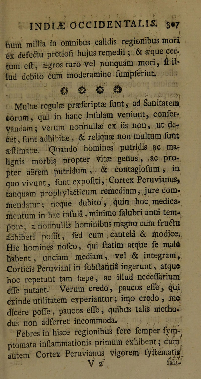 hum millia In omnibus calidis regionibus mori ex defeftu pretiofi hujus remedii; & aeque cer- tum eft, asgros raro vel nunquam mori, fi il- lud debito cum moderamine fumpferint. . , . - >■$' .; -m Multas regulas praefcriptae funt, ad Sanitatem eorum, qui in hanc Infulam veniunt, confer? yandam; verum nonnullae ex iis non, ut de- tet, funt adhibitas, & reliqua non multum fuflt as (limatas. Quando homines putridis ac ma- lignis morbis propter vitas genus, .ac pro- pter aerem putridum , ■ & contagiofum , in quo vivunt, funt expoliti, Cortex Peiuviajlus* tanquam p-ophylatt^cum remedium, jure com- mendatur; neque dubito, quin hoc,medica* mentum in hac infula. minime falubri anni tem-, pore, a nonnullis hominibus magno cum fructu adhiberi poiiit, fed cum cautela & modice.. Hic homines nofco, qui ftatim atque fe male habent, unciam mediam,, vel & integram. Corticis Peruviani in fubftantid ingerunt, atque, hoc repetunt tam (sepe, ac illud necefiarium, e(fe putant. Verum credo, paucos effe, qui exinde utilitatem experiantur; imo credo, me dicere poffe, paucos effe, quibus talis metho- dus non adferret incommoda. , ,, . - Febres in hisce regionibus fere femper fym-( ptomata inflammationis primum exhibent; cum;, autem Cortex Peruvianus vigorem fyftematjst'.