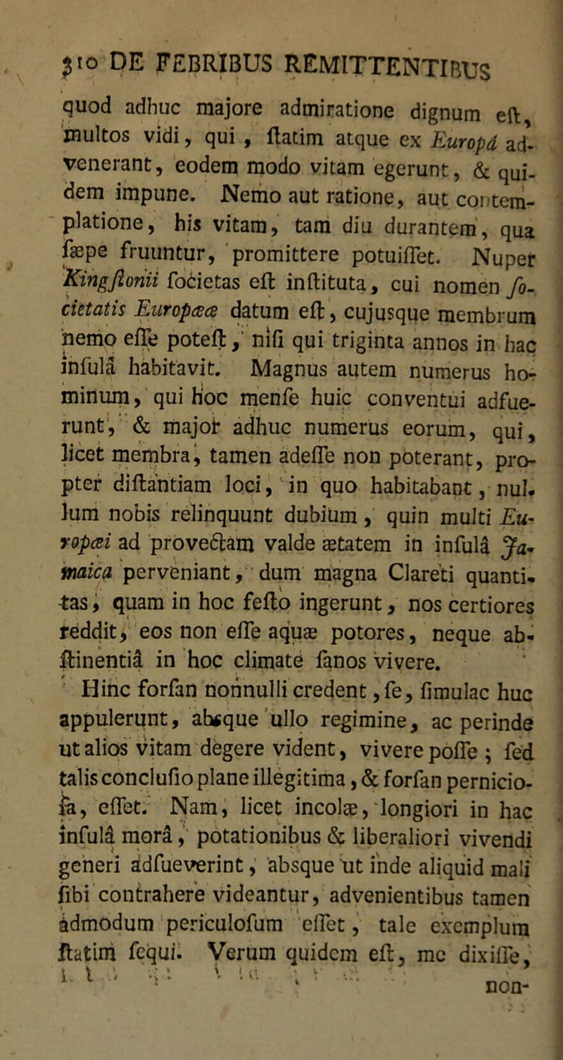 quod adhuc majore admiratione dignum eft multos vidi, qui , ftatim atque ex Europd ad^ venerant, eodem modo vitam egerunt, & qUj_ dem impune. Nemo aut ratione, aut contem- platione, his vitam, tam diu durantem, qua faspe fruuntur, promittere potuiflet. Nuper Kingjlonii focietas eft: inftituta, cui nomen fo- cietatis EuTopdxs datum eft, cujusque membrum nemo efle poteft, nili qui triginta annos in hac infula habitavit. Magnus autem numerus ho- minum, qui hoc menfe huic conventui adfue- runt, & major adhuc numerus eorum, qui, licet membra, tamen adefle non poterant, pro- pter diftantiam loci, in quo habitabant, nui. Ium nobis relinquunt dubium , quin multi £«- ropcei ad prove&am valde aetatem in infula Ja- waica perveniant, dum magna Clareti quanti- tas , quam in hoc fefto ingerunt, nos certiores reddit, eos non efle aquae potores, neque ab- ftinentia in hoc climate fanos vivere. Hinc forfan nonnulli credent ,fe, fimulac huc appulerunt, ah«que ullo regimine, ac perinde ut alios vitam degere vident, vivere pofle ; fed talis conclufio plane illegitima, & forfan pernicio- ja, eflet. Nam, licet incolae, longiori in hac infula mora, potationibus & liberaliori vivendi generi adfueverint, absque ut inde aliquid mali fibi contrahere videantur, advenientibus tamen Admodum periculofum eflet, tale exemplum ftatim fcqui. Verum quidem eft, me dixifle,