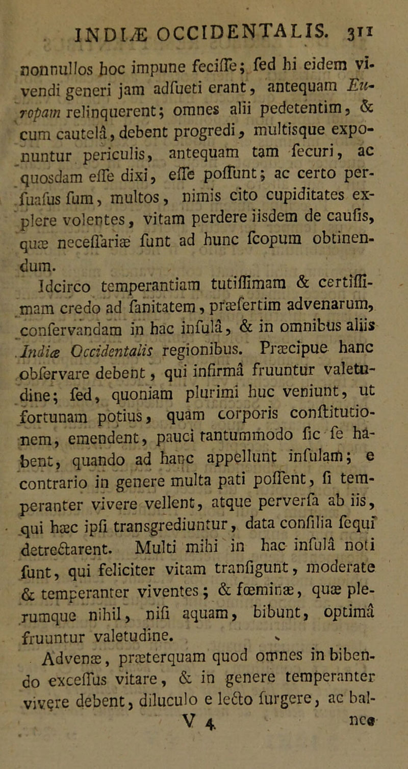 nonnullos hoc impune fecide; fed hi eidem vi- vendi generi jam adfueti erant, antequam Eu- ropam relinquerent; omnes alii pedetentim, & cum cautela.} debent progredi, multisque expo- nuntur periculis, antequam tam fecuri, ac quosdam ede dixi, ede poliunt; ac certo per- fuafus fum, multos, nimis cito cupiditates ex- plere volentes, vitam perdere iisdem de caufis, quas necedarias funt ad hunc fcopum obtinen- dum. Idcirco temperantiam tutidimara & certiffi- mam credo ad fanitatem, prasfertim advenarum, confervendam in hac infula, & in omnibus aliis .India Occidentalis regionibus. Prascipue hanc obfervare debent, qui infirma fruuntur valetu- dine; fed, quoniam plurimi huc veniunt, ut fortunam potius, quam corporis conftitutio- nem, emendent, pauci tantummodo fic fe ha- bent, quando ad hanc appellunt infulam; e contrario in genere multa pati poflent, fi tem- peranter vivere vellent, atque perverfa ab iis, qui hxc ipfi transgrediuntur, data confilia fcqui detre&arent. Multi mihi in hac infula noti funt, qui feliciter vitam tranfigunt, moderate & temperanter viventes; &foemirjae, qua; ple- rumque nihil, nifi aquam, bibunt, optima fruuntur valetudine. Advenas, prasterquam quod omnes in biben- do exceflus vitare, & in genere temperanter vivere debent, diluculo e lefto furgere, ac bal-