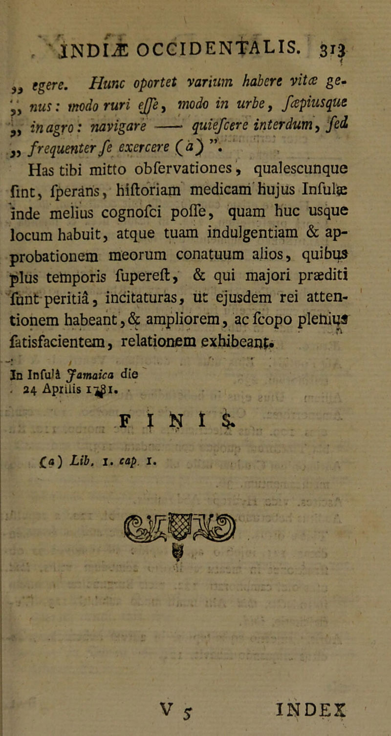 egere. Hunc oportet vanum habere vita ge. ' * nus: modo ruri ejje, modo in urbe, faptusque yy in agro: navigare quiefcere interdum, fed „ frequenter fe exercere (<a) Has tibi mitto obfervationes, qualescunque fmtj fperans, hiftoriam medicam hujus Infulse inde melius cognofci pofle, quam huc usque locum habuit, atque tuam indulgentiam & ap- probationem meorum conatuum alios, quibus plus temporis fupereft, & qui majori praediti funt peritia, incitaturas, ut ejusdem rei atten- tionem habeant,& ampliorem, acfcopo plenius fatisfacientem, relationem exhibeant» “! / In In fui i Jamaica die . 24 Aprilis f 1 t i £a) Lib, 1. cap. i. V s INDEX