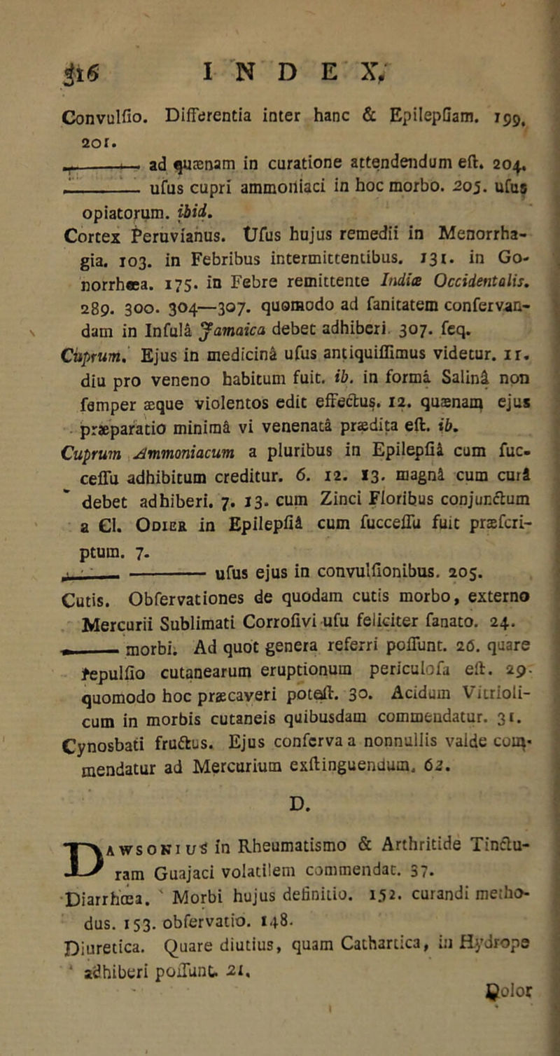 Convulfio. Differentia inter hanc & EpilepGam. 139, 201. — ad qmcnam in curatione attendendum eft. 204. _ ufus cupri ammoiliaci in hoc morbo. 205. ufus opiatorum. ibid. Cortex Peruvianus. Ufus hujus remedii in Menorrha- gia. 103. in Febribus intermittentibus. 131. in Go- norrheea. 175. in Febre remittente Indice Occidentalis. 289. 300. 304—307. quomodo ad fanitatem confervan- dam in Infula Jamaica debet adhiberi 307. feq. Cuprum. Ejus in medicina ufus antiquiflimus videtur, ir. diu pro veneno habitum fuit. ib. in forma Salini non femper aeque violentos edit effectus. 12. qusnam ejus praeparatio minima vi venenata praedita eft. ib. Cuprum Ammoniacum a pluribus in Epilepfil cum fuc- ceffu adhibitum creditur. 6. 12. 13. magni cum curi debet adhiberi. 7. 13. cum Zinci Floribus conjurfftum a Cl. Odiee in Epilepfil cum fucceffu fuit praeferi- ptum. 7. _■ • ufus ejus in convulffonibus. 205. Cutis. Obfervationes de quodam cutis morbo, externo Mercurii Sublimati Corrofivi ufu feliciter fanato. 24. * morbi. Ad quot genera referri poffunt. 26. quare fepulfio cutanearum eruptionum periculofa eft. 29. quomodo hoc praecaveri potaft. 3°* Acidum Vitrioli- cum in morbis cutaneis quibusdam commendatur. 31. Cynosbati frudes. Ejus conferva a nonnullis valde com- mendatur ad Mercurium exftinguendum. 62. D. DAWsoKiu^in Rheumatismo & Arthritide Tinctu- ram Guajaci volatilem commendat. 37. Diarrhcea. ' Morbi hujus definitio. 152. curandi metho- dus. 153. obfervatio. 148. Diuretica. Quare diutius, quam Cathartica, in Hydrope * adhiberi poffunt. 21, Qolor I