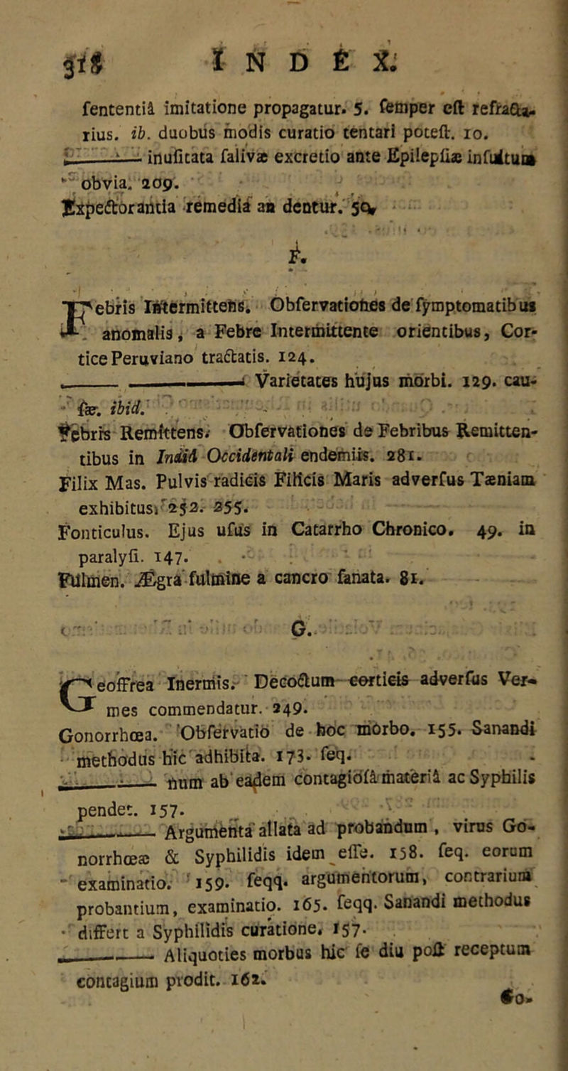 fententia imitatione propagatur. 5. femper eft refraeu. rius. ib. duobus modis curatio tentari poteft. io. L --— inuficata faliva excretio ante Epilepii® infuitu» “ obvia. 209. Jxpedtorantia remedii an dentur, sq* , I * • f' • 1 f • J * i. Febris Intermittens. Obfervatiohes de fymptomatibus anomalis, a Febre Intermittente orientibus, Cor- tice Peruviano tra&atis. 124. . -i Varietates hujus morbi. 129. cau- »! ffcrj ibid. Febrrs Remittens. Obfervationes de Febribus Remitten- tibus in IniiA Occidentali endemiis. 281. Filix Mas. Pulvis radicis Filicis Maris adverfus Taeniam exhibitus/ 252. 255. Fonticulus. Ejus ufus in Catarrho Chronico. 49. in paralyfi. 147. . • Fulmen, i&gra' fulmine a cancro fanata. 81. t. G. Geoffrea Inerniis. Deco&um eortieis adverius Ver« mes commendatur. 249. Gonorrhoea. Obfervatio de hoc morbo. 155. Sanandi methodus hic adhibita. 173* fecl* V, i tjum ab'eadem contagioftmaterte ac Syphilis pendet. 157. . Argumenta allata ad probandum, virus Go- norrhoea; & Syphilidis idem effe. 158. feq. eorum -examinatio. 159. feqq- argumentorum, contrarium probantium, examinatio. 165. feqq. Sanandi methodus •' differt a Syphilidis curatione, 157. . Aliquoties morbus hic fe diu poR receptum concagium prodit. 162. •0*