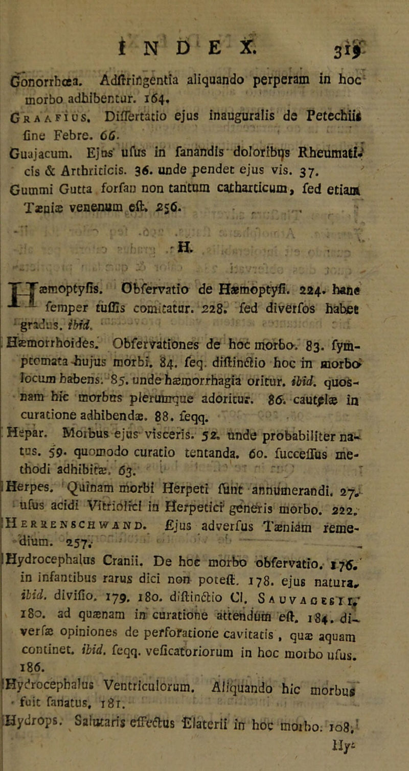 Gonorrhoea. Adftrirtgentia aliquando perperam in hoc morbo adhibentur. 164. Graafios. Diflertatio ejus inauguralis de Petechiis Cne Febre. 66- Guajacum. Ejus' ufus in fanandis doloribqs Rheumati- cis & Arthriticis. 36. unde pendet ejus vis. 37. Gummi Gutta forfan non tantum catharticum, fed etiant Tasnix venenum eft, 256. ■ , H. T Tamoptyfis. Obfervatio de Hsmoptyfi. 224. hane **■ — femper tuffis comitatur. 228. fed diverfos habet - gradus, i biti. Haemorrhoides. Obfervationes de hoc morbo. 83. fym- ptomata-hujus morbi. 84. feq. diftindlio hoc in morbo Jocum habens. 85. unde hsmorrhagia oritur, ibid. quos- nam hic morbus plerumque adoritur. 86. cautpl» in curatione adhibendae. 88. feqq. Hepar. Morbus ejus visceris. 52. unde probabiliter na- tus. 59. quomodo curatio tentanda. 60. fucceflus me- thodi adhibitae. 63. 1 Herpes. Quinam morbi Herpeti f&rit annumerandi. 27. ufus acidi Vitriolrci in Herpetici; generis morbo. 222. 'Heruenschwand. Ejus adverfus Taeniam reme- dium. 257;- Hydrocephalus Cranii. De hoc morbo obfervatio. i jG. in infantibus rarus dici non poteft. 178. ejus natura- ilid. divifio, 179. 180. diftindtio Cl, Sauvagesit- 180. ad quasnam in curatione attendum eft. 184. di- verfae opiniones de perforatione cavitatis , qua aquam continet, ibid. feqq. veiicatoriorum in hoc moibo ufus 186. iHydrocephalus Ventriculorum. Aliquando hic morbus ■ fuit fanatus, 18t. iHydrops. Salutaris efferus Elaterii in hoc moiho. 108. Hyi