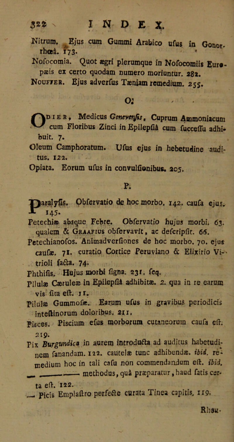 32fc N INDEX. Nitrum, ^Ejus cum Gummi Arabico ufus in Gonor. rhoeS. 173. • Nofocomia. Quot aegri plerumque in Nofocomiis Euro- paeis ex certo quodam numero moriuntur. 282. Nouffeh. Ejus adverfus Taeniam remedium. 255. o: /\d i e r , Medicus Geneverfis, Cuprum Ammoniacum V/ cum Floribus Zinci in EpileplU cum fucceffu adhi- buit. 7. Oleum Camphoratum. Ufus ejus in hebetudine audi- tus. 122. Opiata. Eorum ufus in convulfionibus. 205. P. ParalyCs. Obfervatio de hoc morbo. 142. caufa ejus. 145- Fetechiae absque Febre. Obfervatio hujus morbi. 63. qualem & Graafius obfervavit, ac defcripfit. 6(5. Petechianofos. Animadverfiones de hoc morbo. 70. ejus caufae. 71. curatio Cortice Peruviano & Eiixirio Vi— trioli fa&a. 74. Phthifis. Hujus morbi figna. 231. feq. Pilulae Caeruleae in EpileplU adhibitae. 2. qua in re earum vis lita eft. jt. Pilulaj Gummofae. Earum ufus in gravibus periodicis inteftinorum doloribus. 211. Pisces. Piscium efus morborum cutaneorum caufa eft. 219. Pix Burgmdica in aurem introdu&a ad auditus habetudi- nem fanandam. 122. cautelae tunc adhibendae, ibid. re- medium hoc in tali cafu non commendandum eft. ibid. ^ _ methodus, qui praeparatur ,haud fatis cer- ta eft. 122. _ Picis Emplaftro perfefte curata Tinea capitis, 1:9. Rhsu-