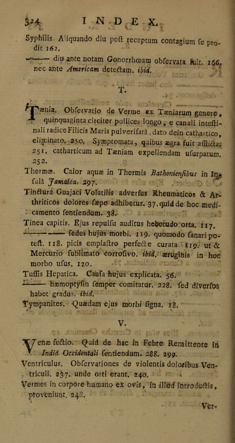 i&t I n.d ex. Syphilis Aliquando diu poft receptum contagium fe pro. dit j <52- — diu ante notam Gonorrhoeam obfervata fuit. 166, nec ante American deteftam. ibici. fjPsenia. Obfervatio de Verme ex Taeniarum genere, , quinquaginta circiter pollices longo , e canali intefti- nali radice Filicis Maris pulverifati, dato dein cathaitico, elijr.inato. 35o. Symptomata, quibus aegra fuit afflicta; 251. catharticum ad Tasniam expellendam ufurpatum. 252. Thermas. Calor aquae in Thermis Bathonienfibus in In« ful4 Jamdica. 597. Tinfturd Guajaci Volatilis adverfus Rheumaticos & Ar- thriticos dolores tepe adhibetur. 37. quid de hoc medf- camento fentiendum. 38. Tinea capitis. Ejus repulfu auditus hebetudo orta, i 17. i— fedes hujus morbi. 119. quomodo fanari po- teft. 118. picis emplaftro perfefte curata 119.- ut & Mercurio fublimato eorrofivo. ibici, aeruginis in hoc morbo ufus. 120. Tuffis Hepatica. Caufa hujus explicata. 56. — haemoptyfin femper comitatur. 228. fed diverfos habet gradus, ibid. Tympanites. Quadam ejus morbi ligna. 18. * s TTenae feftio. Quid de hac in Febre Remittente iri ^ Indid Occidentali fentiendum. 288. 299. Ventriculus. Obfervationes de violentis doloribus Ven- , triculi. 237. unde orti erant. 240. Vermes in corpore humano ex ovis, in illud introduftis, proveniunt. 24S. Ver-