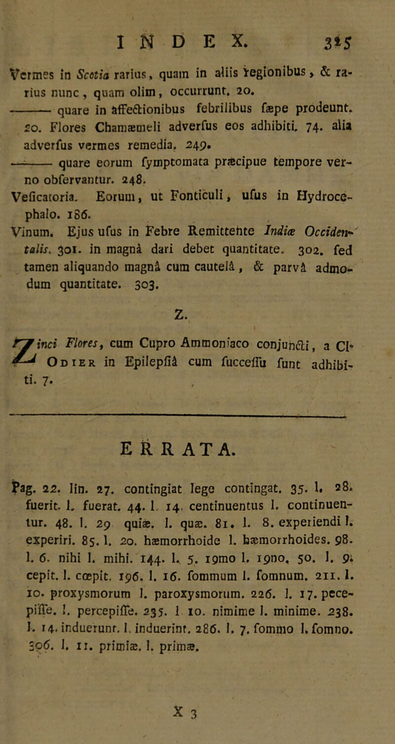 INDEX. 3 *y Vermes in Scotia rarius, quam in aliis regionibus, & ra- rius nunc , quam olim, occurrunt. 20. quare in affettionibus febrilibus faepe prodeunt. so. Flores Chamamdi adverfus eos adhibiti. 74- ali* adverfus vermes remedia. 249. quare eorum fymptoinata praecipue tempore ver- no obfervantur. 248. Veficatoria. Eorum, ut Fonticuli, ufus in Hydroce- phalo. 186. Vinum. Ejus ufus in Febre Remittehte Indice Occidet**' talis. 301. in magna dari debet quantitate. 302. fed tamen aliquando magni cum cauteli, & parvi admo- dum quantitate. 303. Z. i. .. l ' Zinci Flores, cum Cupro Ammonfaco conjuh&i, a CI* Odier in Epilepfii cum fuccellu funt adhibi- ti. 7. ERRATA. N- 22. lin. 27. contingiat lege contingat. 35. 1. 28. fuerit. 1. fuerat. 44. 1 14. centinuentus 1. continuen- tur. 48. 1. 29 quiac. 1. qus. 81. 1. 8. experiendi 1. experiri. 85.1. 20. hasmorrhoide 1. basmorrhoides. 98. 1. 6. nihi 1. mihi. 144. 1. 5. igmo 1. ipno, 50. 1. 9; cepit. 1. coepit. 196. 1. 16. fommum 1. fomnum. 211.1. 10. proxysmorum 1. paroxysmorum. 226. 1. 17. pece- pifie. 1. percepiffe. 235. 1 10. nimime 1. minime. 238. I. 14. induerunr. I. induerint. 286. 1. 7. fommo 1. fomno. 306. 1. 11. primia:. I. prini». X 3