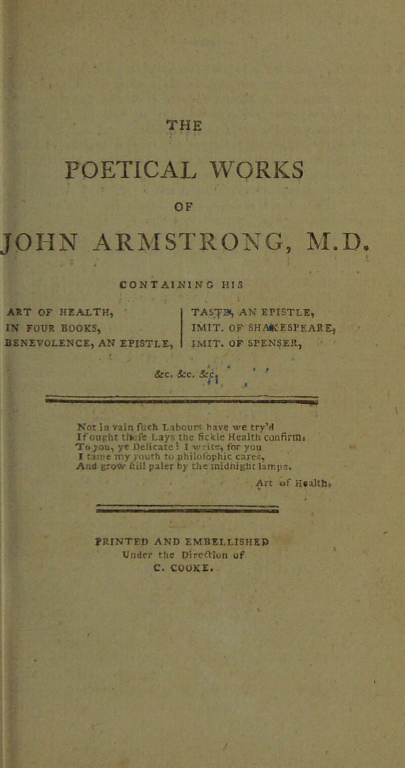 POETICAL WORKS OF JOHN ARMSTRONG, M.D. CONTAl^MNG HIS ART OF HEALTH, IN FOUR BOOKS, BENEVOLENCE, AN EPISTLE, &c, 4:c. TASTBS AN EPISTLE, IMIT. OF SHA*CESPEARE, IMIT. or SPENSER, Not Id vain ftich Labours have we tryM If oupht tfii.Te Lays the fickle Health confiri&i To yon, ye Delicate 1 I write, for you I tame my youth to philotbphic care--;, And grow hill paler by the midnight lamps. Arc of Healtti* PRINTED AND EMBELLISHED Under the Dlreftlon of C. COOKE.