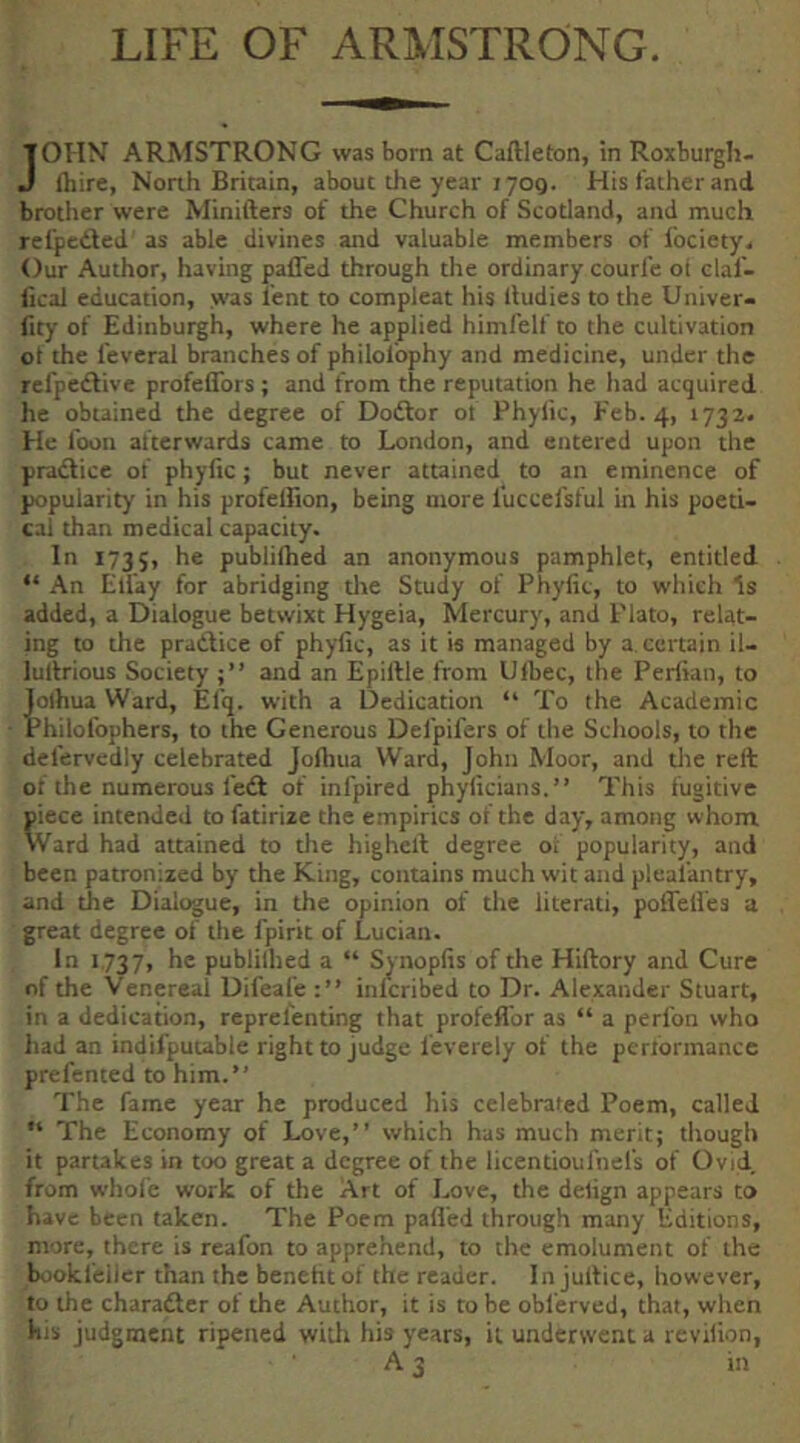 LIFE OF ARMSTRONG. JOHN ARMSTRONG was born at Caftleton, in Roxburgh- ftiire, North Britain, about the year 1709. His father and brother were Minifters of the Church of Scotland, and much refpcdfed as able divines and valuable members of I'ociety. Our Author, having paffed through the ordinary courfe oi claf- fical education, was lent to compleat his lludies to the Univer- ftty of Edinbui^h, where he applied himfelf to the cultivation ot the I'everal branches of philolbphy and medicine, under the refpedlive profeflbrs; and from the reputation he had acquired he obtained the degree of Dodlor ol Phylic, Feb. 4, 1732. He foon afterwards came to London, and entered upon the pradlice of phylic; but never attained to an eminence of popularity in his profellion, being more I'uccefsful in his poeti- cal than medical capacity. In 1735, he publifhed an anonymous pamphlet, entitled “ An Elfay for abridging tlie Study of Phylic, to which Is added, a Dialogue betwixt Hygeia, Mercury, and Plato, relat- ing to the pradtice of phylic, as it is managed by a certain il- lurtrious Society and an Epillle from Ulbec, the Periian, to iolhua Ward, Efq. with a Dedication “ To the Academic 'hilofophers, to the Generous Del'pifers of the Schools, to the defervedly celebrated Jolliua Ward, John Moor, and tlie reft of the numerous fedt of infpired phylicians.” This fugitive piece intended to fatirize the empirics of the day, among whom Ward had attained to the higheft degree of popularity, and been patronized by the King, contains much wit and plcafantry, and the Dialogue, in the opinion of the literati, polTelies a great degree of the fpirit of Lucian. In 1737, he publilhed a “ Sjnoplis of the Hiftory and Cure of the Venereal Difeafe inlcribed to Dr. Alexander Stuart, in a dedication, reprelenting that profeflbr as “ a perfon who had an indifpuuble right to judge leverely of the pcrlbrinance prefented to him.” The fame year he produced his celebrated Poem, called “ The Economy of Love,” which has much merit; though it partakes in too great a degree of the licentioufnefs of Ovid, from whole work of the Art of Love, the dehgn appears to have been taken. The Poem palled through many Editions, more, there is reafon to apprehend, to the emolument of the bookfeiler than the benehtof the reader. In juftice, however, to the charadter of the Author, it is to be obferved, that, when his Judgment ripened with his years, it underwent a revilion, A 3 in