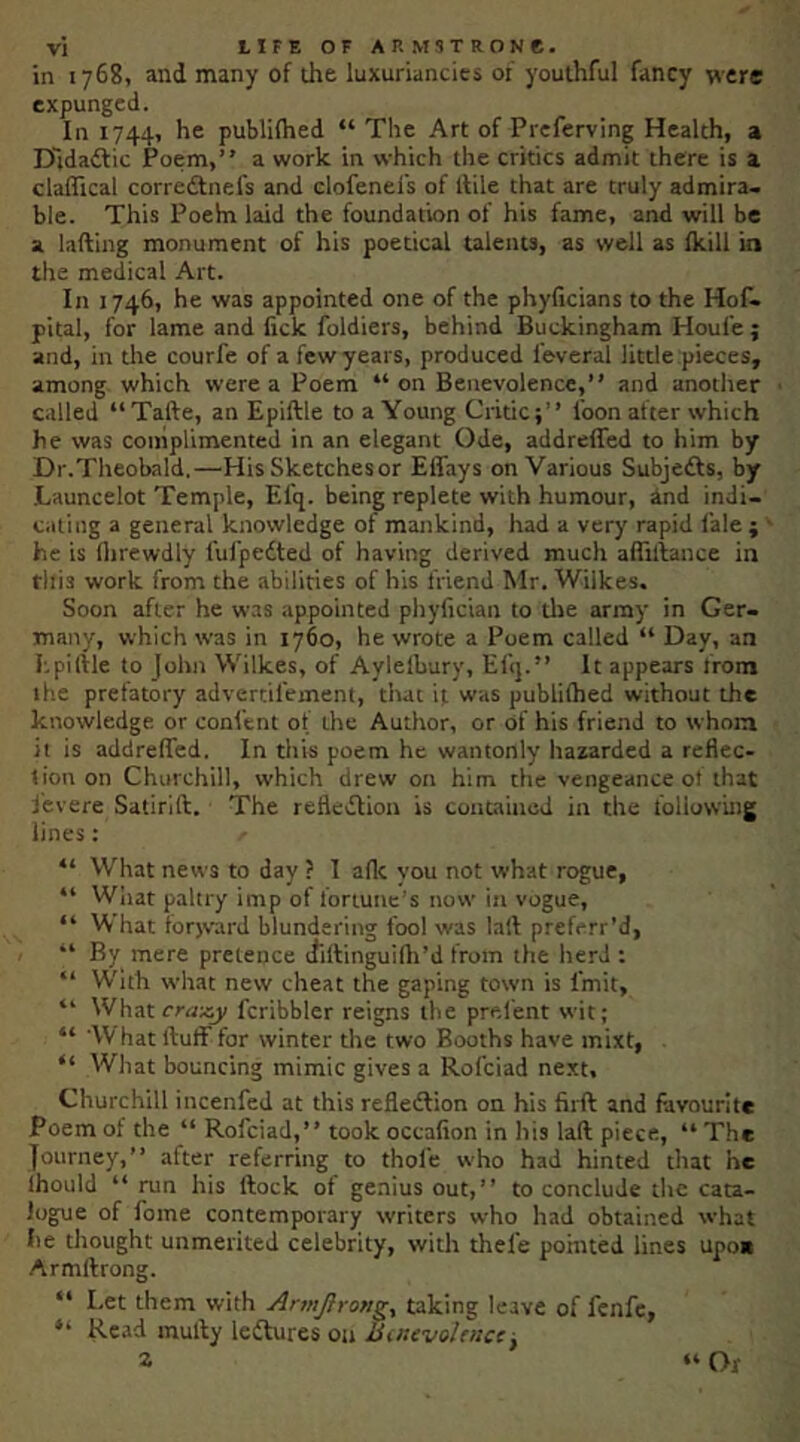 in 1768, and many of the luxuriancies of youthful fancy were expunged. In 1744, he publilhed “ The Art of Prcferving Health, a D'tdaific Poem,” a work in which the critics admit there is a claflical corredtnefs and clofenefs of llile that are truly admira- ble. This Poeha laid the foundation of his fame, and will be a lading monument of his poetical talents, as well as fkill in the medical Art. In 1746, he was appointed one of the phyficians to the Hof^ pital, for lame and fick foldiers, behind Buckingham Houfe; and, in the courfe of a few years, produced feveral little pieces, among which were a Poem “ on Benevolence,” and another called “Tafte, an Epiftle to a Young Critic;” foon after which he was complimented in an elegant Ode, addrefled to him by Dr.Theobald,—His Sketchesor Effays on Various Subjefts, by Launcelot Temple, Efq. being replete with humour, And indi- cating a general knowledge of mankind, had a very rapid fale; he is llirewdly fufpedted of having derived much afliilance in tllis work from the abilities of his friend Mr. Wilkes. Soon after he was appointed pliyficiait to tlje array in Ger- many, which was in 1760, he wrote a Poem called “ Day, an Epiftle to John Wilkes, of Aylelbury, Efq.” It appears from the prefatory advertifement, that it was publiftied without the knowledge or confent of the Author, or of his friend to whom it is addreffed. In this poem he wantonly hazarded a reflec- tion on Churchill, which drew on him the vengeance ol that j'evere Satirift. The refledlion is contained in the following lines: “ What news to day ? I aflc you not what rogue, “ Wliat paltry imp of fortune’s now in vogue, “ What forjvard blundering fool was lall preferr’d, ” By mere pretence diftinguifil’d from the herd : ” With what new cheat the gaping town is fmit, ” What craxy fcribbler reigns the prelent wit; “ W hat ftuff for winter the two Booths have mixt, . “ What bouncing mimic gives a Rofciad next, Churchill incenfed at this refledlion on his firft and favourite Poem of the “ Rofciad,” took occafion in his laft piece, “ The Journey,” after referring to thofe who had hinted that he Ihould ‘‘run his ftock of genius out,” to conclude the cata- logue of fome contemporary writers who had obtained what lie thought unmerited celebrity, with thefe pomted lines upo« Armftrong. “ Let them with Armjlrong^ taking leave of fenfe, “ Read mufty leisures on Smevolfncc, z “ Or