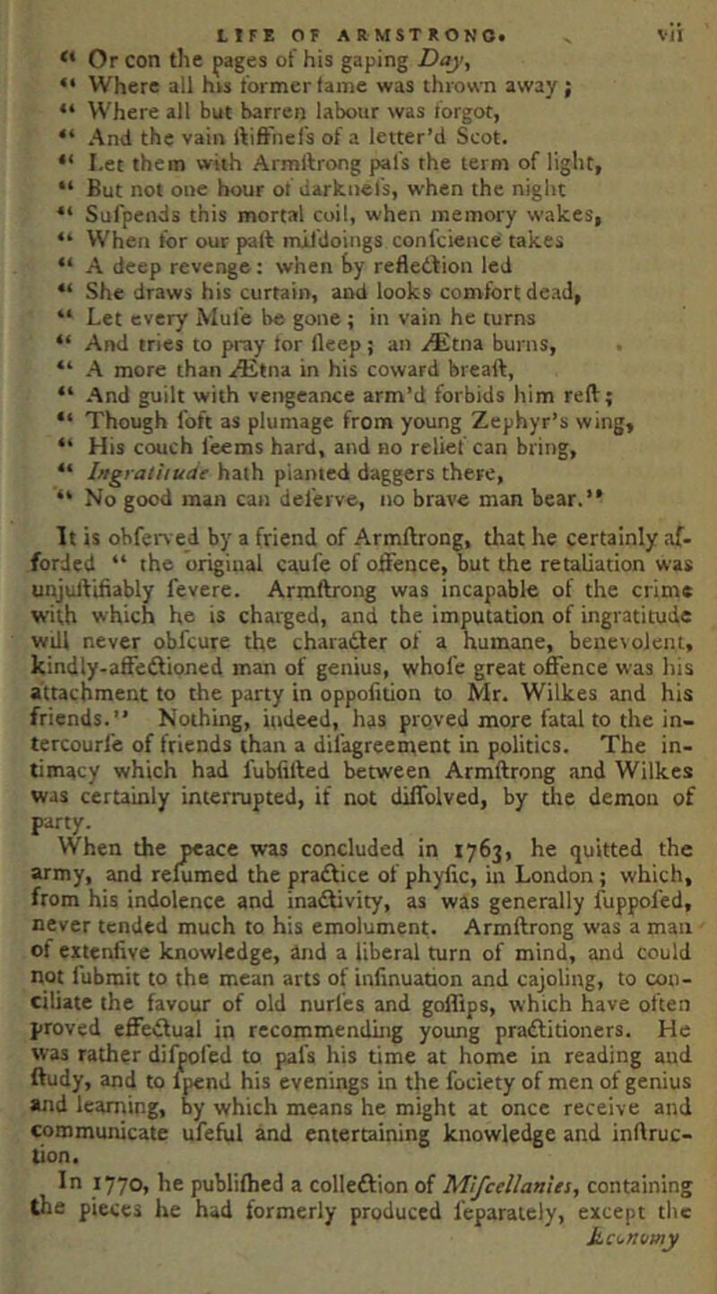 “ Or con the pages of his gaping Hay^ “ Where all his former fame was thrown away; “ Where all but barren labour was forgot, “ And the vain ftifr'nefs of a letter’d Scot. “ I.et them with Armftrong pal's the term of light, “ But not one hour of darknefs, when the night “ Sufpends this mortal coil, when memory wakes, “ When for our pall mildoings confcience takes “ A deep revenge: when by refletlion led “ She draws his curtain, and looks comfort dead, “ Let every Mute be gone ; in vain he turns “ And tries to pi-ay tor ileep; an ^tna burns, “ A more than aEtna in his coward breaft, “ And guilt with vengeance arm’d forbids him reft; “ Though loft as plumage from young Zephyr’s wing, “ His couch teems hard, and no relief can bring, “ IngratUude hath pianted daggers there, “ No good man can del'erve, no brave man bear.” It is obferved by a friend of Armftrong, that he certainly af- forded ‘‘ the original caufe of offence, but the retaliation was unjutlifiably fevere. Armftrong was incapable of the crime with which he is charged, and the imputation of ingratitude will never obfcure the charadler of a humane, benetolent, kindly-affcdlioned man of genius, whole great offence was his attachment to the party in oppofition to Mr. Wilkes and his friends.” Nothing, indeed, has proved more fatal to the in- tercourl'e of friends than a dil'agreement in politics. The in- timacy which had fubfifted between Armftrong and Wilkes was certainly interrupted, if not diffolved, by the demon of party. When the peace was concluded in 1763, he quitted the army, and relumed the pradlice of phyfic, in London; which, from his indolence and inadtivity, as was generally fuppofed, never tended much to his emolument. Armftrong was a man of eitenlive knowledge, and a liberal turn of mind, and could not fubmit to the mean arts of infinuation and cajoling, to con- ciliate the favour of old nurl'es and gofftps, which have often proved effedlual in recommending young pradlitioners. He was rather difpol'ed to pal's his time at home in reading aud ftudy, and to fpend his evenings in the fodety of men of genius and learning, by which means he might at once receive and communicate ufeful and entertaining knowledge and inftruc- tion. In 1770, he publiihed a colledlion of Mifcellanies, containing the pieces he had formerly produced leparaiely, except the Ucijnumy