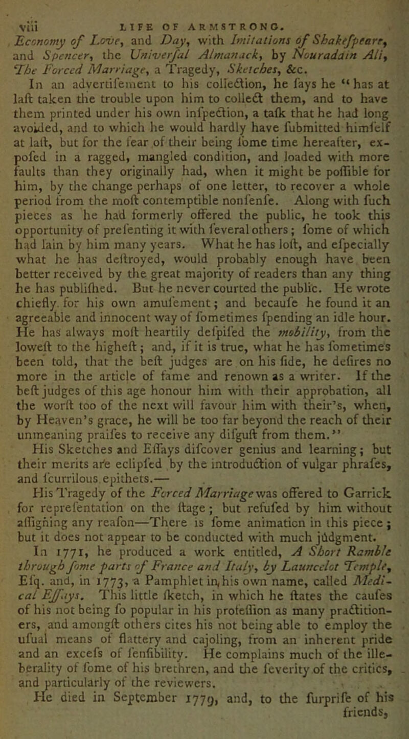Economy of Love, and Day, with Imitations of Shakefpearr, and Spencer, the Univerfal Almanack, by Nouradatn Ati, LIbe Forced Marriage, a Tragedy, Sketches, &c. In an advertifeinent to his colledlion, he fays he “ has at laft taken tlie trouble upon him to colledl them, and to have them printed under his own infpetlion, a talk that he had long avoided, and to which he would hardly have fubmitted himfelf at lall, but for the fear of their being fome time hereafter, ex- pofed in a ragged, mangled condition, and loaded with more faults than they originally had, when it might be pollible for him, by the change perhaps of one letter, to recover a whole period from the moft contemptible nonfenfe. Along with fuch pieces as he had formerly offered the public, he took this opportunity of prefenting it with feveral others; fome of which h^d lain by him many years. What he has loft, and efpecially what he has deftroyed, would probably enough have been better received by the great majority of readers than any thing he has publiflied. But he never courted the public. He wrote chiefly, for his own amufement; and becaufe he found it an agreeable and innocent way of fometimes fpending an idle hour. He has always moft heartily defpifed the mobility, from the loweft to the higheft; and, if it is true, what he has fometimes been told, that the beft judges are on his fide, he defires no more in the article of fame and renown as a writer. If the beft judges of this age honour him with their approbation, all the worrt too of the next will favour him with their’s, when, by Heaven’s grace, he will be too far beyond the reach of their unmeaning praifes to receive any difguft from them.” His Sketches and ElTays difeover genius and learning; but their merits ate eclipfed by the introdudlion of vulgar phrafes, and fcurrilous epithets.— His Tragedy of the Forced Marriage yis.% offered to Garrick for reprefentation on the ftage; but refufed by him without alfigning any reafon—There is fome animation in this piece ; but it does not appear to be conducted with much jildgment. In 1771, he produced a work entitled, A Short Ramble through fome parts of France and Italy, by Launcelot Temple, Efq. and, in 1773, ® Pamphlet in,his own name, called Aledi- cal F.Jfays. This little fketch, in which he ftates the caufes of his not being fo popular in his profeflion as many pradlition- ers, and amongft others cites his not being able to employ the ufual means of flattery and cajoling, from an inherent pride and an excefs of fenfibility. He complains much of the ille- berality of fome of his brethren, and the feverity of the critics, and particularly of the reviewers. Ele died in September 1779, and, to the furprife of his friends.