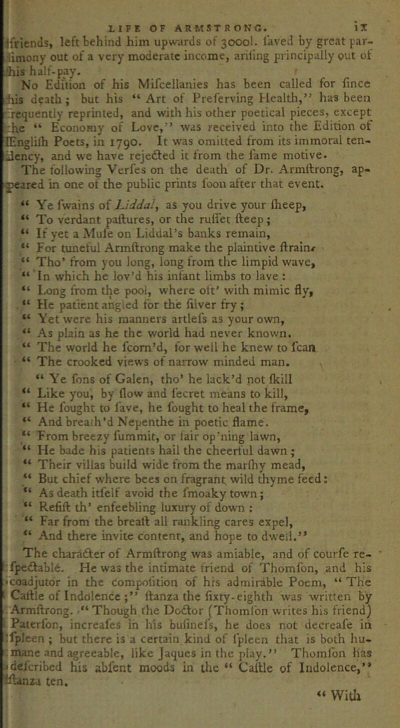 Hriends, left behind him upwards of 3000I. faveJ by great par- limony out of a very moderate income, ariling principally out of this half-pay. No Edition of his Mifcellanies has been called for fince ius death; but his “Art of Preferving Health,” has been frequently reprinted, and with his other poetical pieces, except “ Economy of Love,” was received into the Edition of lEnglilh Poets, in 1790. It was omitted from its immoral ten- ilency, and we have rejedfed it from the lame motive. The following Verfes on the death of Dr. Armllrong, ap- .jteared in one of the public prints loon after that event. “ Ye fwains of Liddal, as you drive your Iheep, “ To verdant paftures, or the rulTet fteep; “ If yet a Mule on Liddal’s banks remain, “ For tuneful Armftrong make tlie plaintive ftraina “ Tho’ from you long, long from the limpid wave, “ In which he lov’d his infant limbs to lave : “ Long from the pool, where olt' with mimic fly, “ He patient angled for the filver fry; “ Yet were his manners artlefs as your own, “ As plain as he the world had never known. “ The world he fcom’d, for well he knew to fcan “ The crooked views of narrow minded man. “ Ye fons of Galen, tho’ he lack’d not Ikill “ Like you, by flow and I'ecret means to kill, “ He fought to lave, he fought to heal the frame, “ And breath’d Nepenthe in poetic flame. “ From breezy fummit, or fair op’ning lawn, “ He bade his patients hail the cheerful dawn; “ Their villas build wide from the marlhy mead, “ But chief where bees on fragrant wild thyme feed: “ As death itfelf avoid the fmoaky town; “ Refill th’ enfeebling luxury of down : “ Far from the breall all rankling cares expel, “ And there invite content, and hope to dwell.” The chardfter of Armftrong was amiable, and of courfe re- :fpedlabl4. He was the intimate friend of Thomfon, and his •coadjutor in the dompofition of his admirable Poem, “ The 1 Gallic of Indolence ftanza the fixty-eighth was written by .\rmllrong. •“ Though,the Dodtor (Thomlbn writes his friend) 1 Paterfon, increafes in his bufmefs, he does not decreafe in ilpleen ; but there is a certain kind of fpleen that is both hu- mane and ^reeable, like Jaques in the play.” Thomfon lias adeferibed his abfent moods in the “ Caltle of Indolence,” Utanza ten. “With