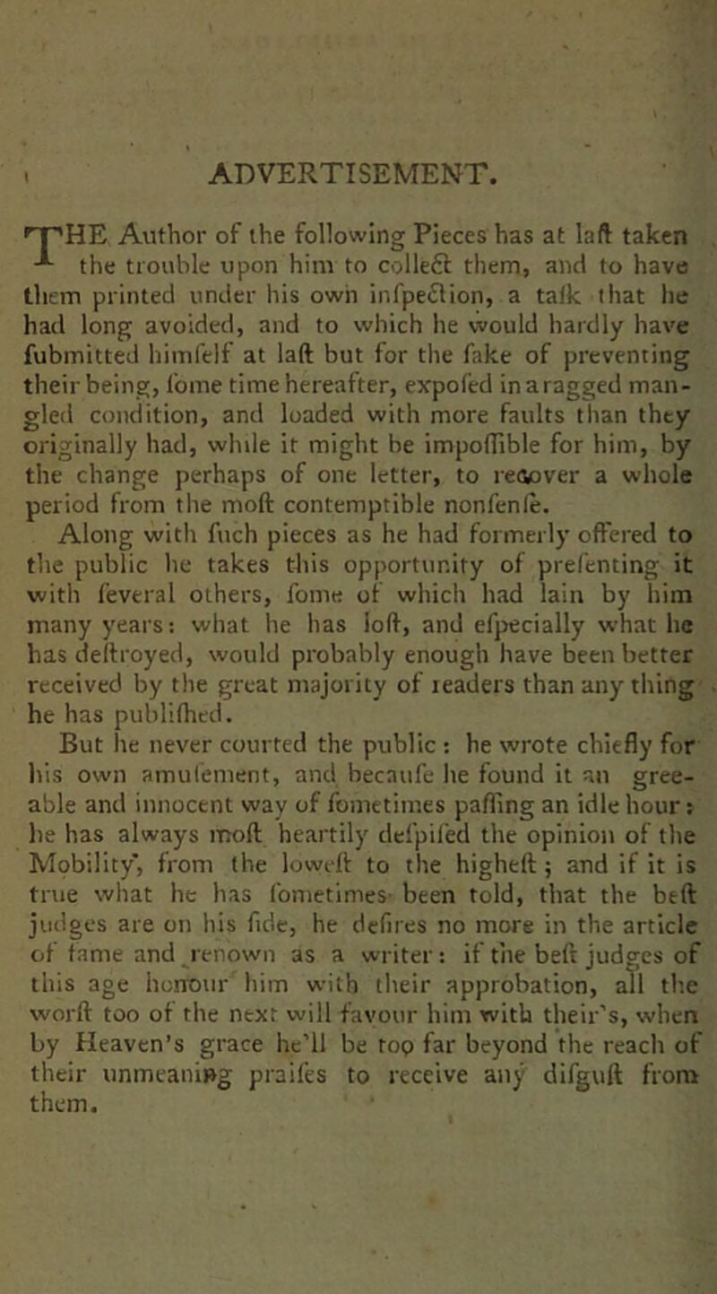 . ADVERTISEMENT. '^HE Author of the following Pieces has at laft taken the tiouhlc upon him to colleft them, and to have them printed under his own infpeflion, a talk that he had long avoided, and to which he would hardly have fubmitted himfelf at lad but for the fake of preventing their being, fome time hereafter, expofed in a ragged man- gled condition, and loaded with more faults than they originally had, while it might be impoflible for him, by the change perhaps of one letter, to reiiover a whole period from the moll contemptible nonfenle. Along witli fuch pieces as he had formerly offered to the public he takes this opportunity of prefenting it with feveral others, fome of which had lain by him many years: what he has loll, and efpecially what he has dellroyed, would probably enough have been better received by the great majority of readers than any thing he has publilhed. But he never courted the public : he wrote chiefly for his own amulement, and becaufe he found it an gree- able and innocent way of fometimes palling an idle hour; he has always moll heartily defpiled the opinion of the Mobility, from the lowell to the highell; and if it is true what he has fometimes- been told, that the bell judges are on his fide, he dclires no more in the article of tame and renown as a writer: if the belt judges of this age herrour him with their approbation, all tb.e worll too ot the next will favour him with their’s, when by Heaven’s grace he’ll be too far beyond the reach of their unmeaning praifes to receive any difguft from them.
