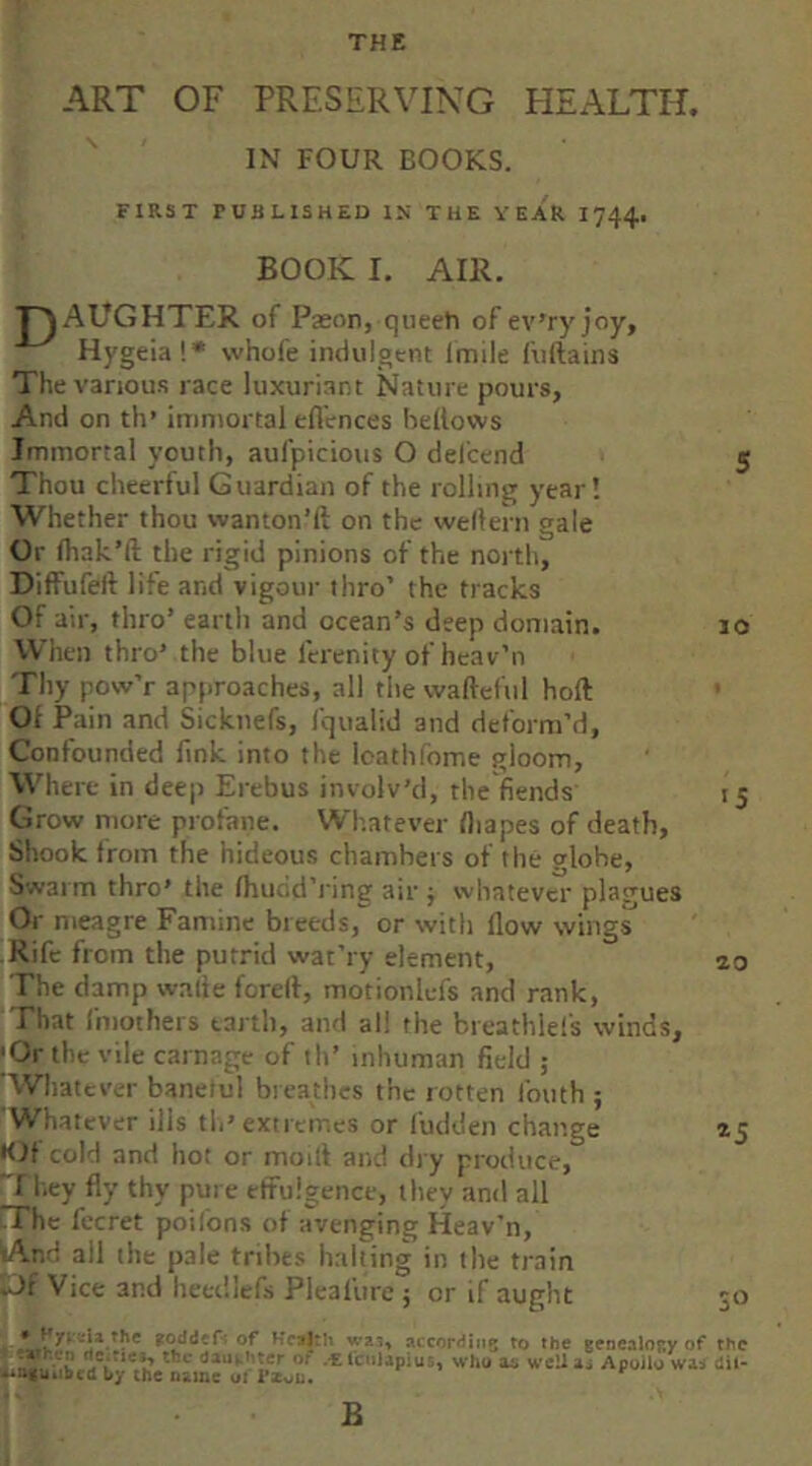 ART OF PRESERVING PIEALTH. IN FOUR BOOKS. FIRST PUBLISHED IS THE YEAR 1744i BOOK I. AIR. T^AUGHTER of Pason, queeti of ev’ry joy, Hygeia!* whofe indulgtnt Imile fuftains The vanou.s race luxuriant Nature pours, And on th’ immortal eflences bellows Immortal youth, aufpicious O del'cend 5 Thou cheerful Guardian of the rolling year! Whether thou wanton’ll on the wellern gale Or lhak’ll the rigid pinions of the north, Diffufell life and vigour thro’ the tracks Of air, thro’ earth and ocean’s deep domain. 10 When thro’ the blue Icrenity of hcav’n Thy pow’r approaches, all thevvalleful hoft Of Pain and Sicknefs, fqualid and deform’d. Confounded fink into the loathfome gloom, Where in deep Erebus involv’d, the fiends 15 Grow more profane. Whatever lliapes of death, Sliook from the hideous chambers of the globe. Swarm thro’ the Ihuod’ring air j whatever plagues Or meagre Famine breeds, or with flow wings Rife from the putrid wat’ry element, ao The damp walie fcrell, motionlefs and rank. That fmothers earth, and all the breathlefs winds, |Or the vile carnage of ih’ inhuman field ; ’Whatever banetul breathes the rotten Ibuth ; Whatever ills th’extremes or I'udden change 15 •Of cold and hot or modi and dry produce, I hey fly thy pure effulgence, they and all The fccret poilons of avenging Heav'n, ^nd all the pale tribes halting in the train ik>f Vice and heet'.iefs Pleal'ure ; or if aught 30 of Hc^h WJ-;, accordiiiB to the genealogy of the .-EicuUpius, who a* wcUaj Apoilo W3.i dii- by the name oi Fxoi:.