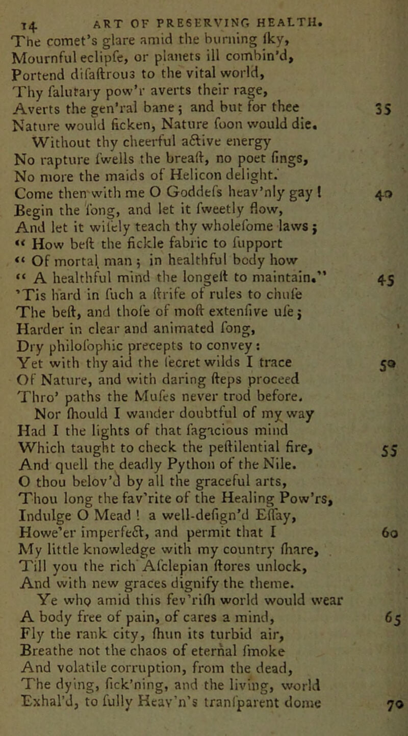 The comet’s glare amid the burning (Icy, Mournful eclipfe, or planets ill combin’d. Portend difaftrous to the vital world, Thy falutary pow’r averts their rage. Averts the gen’ral bane; and but for thee Nature would ficken. Nature foon would die. Without thy cheerful aftive energy No rapture fwells the breaif, no poet fings. No more the maids of Helicon delight.' Come then with me O Goddefs heav’niy gay f Begin the Cong, and let it fweetly flow, And let it wifely teach thy wholefome laws; “ How beft the fickle fabric to fupport “ Of mortal, man ; in healthful body how “ A healthful mind the longell to maintain.” ’Tis hard in fuch a ftrife of rules to chufe The beft, and thole of moft extenfive ule j Harder in clear and animated fong. Dry philofophic precepts to convey: Yet with thy aid the fecret wilds I trace Of Nature, and with daring fteps proceed Thro’ paths the Mufes never trod before. Nor fhould I wander doubtful of my way Had I the lights of that fagicious mind Which taught to check the peftilential fire. And quell the deadly Python of the Nile. O thou belov’d by all the graceful arts. Thou long the fav'’rlte of the Healing Pow’rs, Indulge O Mead ! a well-defign’d EfTay, Howe’er imperfeff, and permit that I My little knowledge with my country fliare. Till you the rich Afclepian ftores unlock. And with new graces dignify the theme. Ye who amid this fev’rifh world would wear A body free of pain, of cares a mind. Fly the rank city, fhun its turbid air, Breathe not the chaos of eternal fmoke And volatile corruption, from the dead, The dying, fick’ning, and the living, world Exhal’d, to fully Keav’n’s tranfparent dome