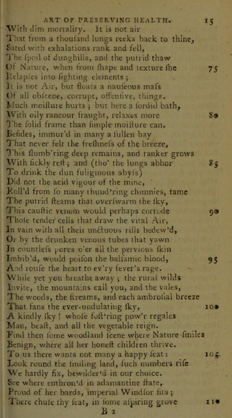 With dim mortality. It is not air ^'hat tiom a thouland lungs recks back to thine, Pated with exhalations rank and fell, ']'he I'poil of dunghills, and the putrid thaw ()t Nature, when from rtiape and texture fhe 75 Itchples into fighting elements; 1; is not Air, but floats a naufeous mafs ()1 all obl'cene, corrupt, offenfive, things. Much moil!m e hurts ; but here a fordid bath. With oily rancour fraught, relaxes more 8» The foiid frame than fimple moilfure can. tcfides, immur’d in many a fullen bay That never felt the frefhnefs of the breeze, I'liis flumb'ring deep remains, and ranker grows With fickly reft; and (tho’ the lungs abhor 85 To drink the dun fuliginous abyls) Did not the acid vigour of the mine, Toll’d from fo many thund’ring chimnies, tame The putrid fleams that overfwarm the fky. This caultic venom would perhaps corrode 59 Thole tender cells that draw the vital Air, In vain with all thcii unffluous rills bedew’d. Or by the drunken venous tubes that yawn In countlefs pores o’er all the pervious Ikin Imbib’d, would poifon the balfamic blood, 95 A id l oufe the heait to ev’ry fever’s rage. VVhilc yet you breathe away ; the rural wilds l.'.vitc, the mountains call you, and the vales. The woods, the Ivreams, and each ambrofial breeze That fans the ever-undulating Iky, 109 A kindly Iky ! whole foft’ring pow’r regales Man, btafl, and all the vegetable reign. Find then feme woodland Icene where NatureTmiles Benign, where all her honefl children thrive. 'I'o us there wants not many a happy feat: 105. Look round the linilmg land, luch numbers rife Wc hardly fix, bewilder’d in our choice. See where enthron’d in adamantine flate, Proud of her bards, imperial Windlor fits; 'I’herc chule thy feat, in Ibrne alpiring grove B z 1 19