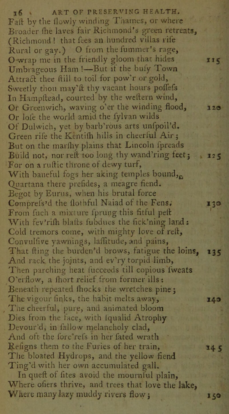 Fali^ bv tbe (lowly winding Tiiaincs, or where Broader (lie laves fair Richmond’s green retreat*, (Richmond ! that lies an hundred villas rife Rural or gay.) O from ihefummer’s rage, O-wrap me in the friendly gloom that hides 115 Umbrageous Ham !—But if the bufy Town Attract thee (lill to toil for pow’r or gold, Sweetly tliou may’ft thy vacant hours poflefs In Hampftead, courted by the wcllern wind, Or Greenwich, waving o’er the winding flood, 320 Or lol'e the world amid the fylvan wilds Of Dulwich, yet by barb’rous arts unTpoil’d. Green rife the Kcntifh hills in cheerful Air; But on the marfliy plains that Lincoln fpreads Build not, nor rell: too long thy wand’ring feet; . 125 For on a ruftic throne of dewy turf, With baneful fogs her aking temples bound, C^uartana there prefides, a meagre fiend. Begot by Eurus, when his brutal force Comprel's’d the (lothful Naiad of the Fens. 130 From fuch a mixture fprung this fitful pelf With fev’rirti blallis fubdues the fick’ning larid: Cold tremors come, with mighty love of reft, Convulfive j'awiiings, laflltude, and pains. That fting the burden’d brows, fatigue the loins, 135 And rack, the jojnts, and ev’ry torpid limb. Then parching heat fucceetis till copious fweats O'erflow, a ftiort relief from former ills-. Beneath repeated (hocks the wretches pine; The vigour links, the habit melts away, 149 'I'lie cheerful, pure, and animated bloom Dies from the face, with (qualid Atrophy Devour’d, in fallow melancholy clad. And oft the Ibrc’refs in her fated wrath Refigns them to the Furies of her train, 14 5 The bloated Hydrops, and the yellow fiend Ting’d with her own accumulated gall. Inqueftot (ites avoid the mournful plain. Where ofiers thrive, and trees that love the lake. Where many lazy muddy rivers flovy; 150