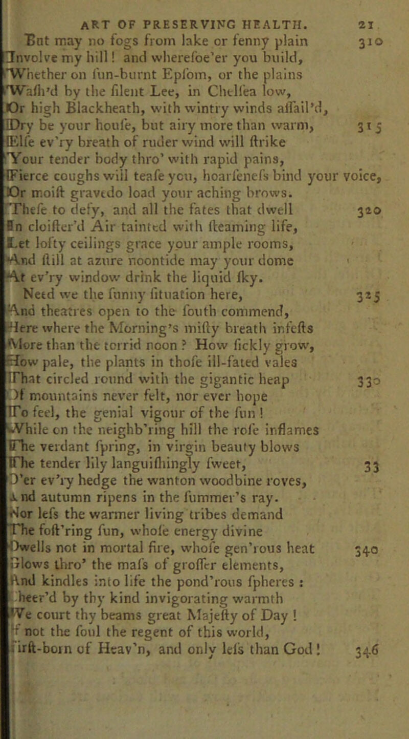 Bnt iTiay no fogs from lake or fenny plain 310 involve my hill! and wlierefoe’er you build, I’Whcther on fun-burnt Eplbm, or the plains t'Wafli’d by the filent Lee, in Chtllea low. Or high Blackheath, with wintry winds alfail’d. Dry be your houfe, but airy more than warm, 315 lElfe ev’ry breath of ruder wind will ftrike 'Your tender body thro’ with rapid pains, (Fierce coughs will teafe you, hoarlenefs bind your voice. Dr moift gravedo load your aching brows, rrhefe to defy, and all the fates that dwell 320 fn cloifter’d Air tainted with Ileaming life, I. et lofty ceilings grace your ample rooms, *4nd ftill at azure noontide may your dome At ev’ry window drink the liquid Iky. Need we the funny iituation here, 3*5 'And theatres open to the fouth commend, *4ere where the Morning’s mifty breath infefts More than the torrid noon ? How fickly grow, How pale, the plants in thofe ill-fated vales IThat circled round with the gigantic heap 330 Of mountains never felt, nor ever hope ITo feel, the genial vigour of the fun ! kVhile on the neighb’ring hill the roll* inflames rhe verdant fpring, in virgin beauty blows IThe tender lily languifliingly fweet, 33 D’er ev’ry hedge the wanton woodbine roves, J. nd autumn ripens in the fummer’s ray. Wor lefs the wanner living tribes demand The foft’ring fun, whole energy divine Owells not in mortal fire, whofe gen’rous heat 340 Blows thro’ the mafs of grofllr elements, Rnd kindles into life the pond’rous fpheres : i heer’d by thy kind invigorating warmth »Ve ourt thy beams great Majefty of Day ! {f not the foul the regent of this world, . irft-boin of Hcav’n, and only lels than God 1 34.6