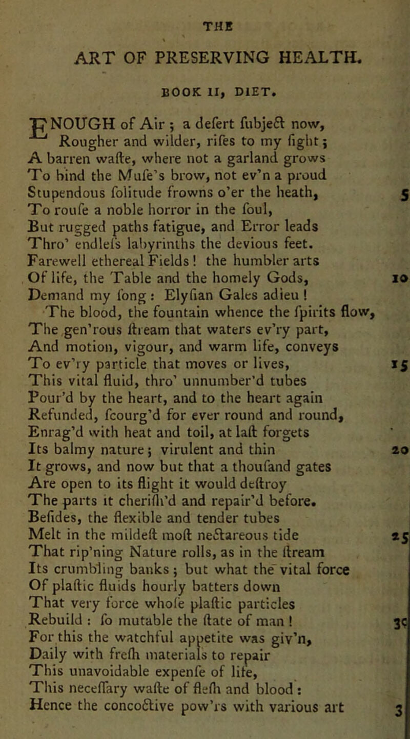 THE ART OF PRESERVING HEALTH. BOOK II, DIET. “p NOUGH of Air ; a defert fubjeft now. Rougher and wilder, rifes to my fight; A barren wade, where not a garland grows To bind the Mufe’s brow, not ev’n a proud Stupendous folitude frowns o’er the heath, 5 To roufe a noble horror in the foul, But rugged paths fatigue, and Error leads Thro’ endlels labyrinths the devious feet. Farewell ethereal Fields ! the humbler arts Of life, the Table and the homely Gods, 10 Demand my long : Elyfian Gales adieu ! The blood, the fountain whence the fpirlts flow. The gen’rous llieam that waters ev’ry part. And motion, vigour, and warm life, conveys To ev’ry particle that moves or lives, 15 This vital fluid, thro’ unnumber’d tubes Pour’d by the heart, and to the heart again Refunded, fcourg’d for ever round and round. Enrag’d with heat and toil, at laft forgets Its balmy nature; virulent and thin zo It grows, and now but that a thoufand gates Are open to its flight it would deftroy The parts it cherifli’d and repair’d before. Befides, the flexible and tender tubes Melt in the mildeft mod neftareous tide *5 That rip’ning Nature rolls, as in the llream Its crumbling banks ; but what the vital force Of plaftic fluids hourly batters down That very force whole plaflic particles Rebuild : fo mutable the ftate of man ! 3c For this the watchful appetite was giv’n, Daily with frelh materials to repair This unavoidable expenfe of life. This neceffary wafte of flefii and blood ; Hence the concotlive pow’rs with various art 3