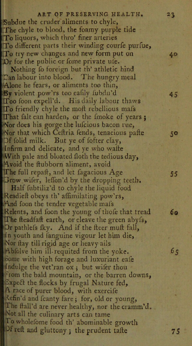 Subdue the cruder aliments to chyle, The chyle to blood, the foamy purple tide To liquors, which thro’ finer arteries To different parts their winding courfe puiTue, To try new changes and new form put on 40 Dr for the public or feme private ule. Nothing fo foreign but th’ athletic hind Tan labour into blood. The hungry meal /Alone he fears, or aliments too thin, By violent pow’rs too eafily lubdu’d 45 [Too fooii expell’d. His daily labour thaws TTo friendly chyle the molt rebellious mafs IThat fait can harden, or the fmoke of years ; Nor does his gorge the lufeious bacon rue. Nor that which Ceftria fends, tenacious pafte 50 ■)f folid milk. But ye of fofter clay, infirm and delicate, and ye who walte With pale and bloated floth the tedious day, Avoid the ftubborn aliment, avoid TThe full repaft, and let fagacious Age 55 3row wifer, leflbn’d by the dropping teeth. Half fubtiliz’d to chyle the liquid food Readied obeys th’ aflimilating pow’rs, ■And foon the tender vegetable mat’s Relents, and loon the young of thofe that tread 60 TThe fieadfad earth, or cleave the green abyfs. Or pathlefs Iky. And if the deer mud fall, in youth and (anguine vigour let him die. Nor day till rigid age or heavy ails Ablblve him ill-requited from the yoke. 65 Bome with high forage and luxuriant eafe indulge the vet’ran ox ; but wifer thou ' lom the bald mountain, or the barren downs, Txpeft the flocks by frugal Nature fed, ft race of purer blood, with exercife i^efin’d and fcanty fare; for, old or young. The dall’d are never healthy, nor the cramm’d. Not all the culinary arts can tame Totvholefome food th’ abominable growth