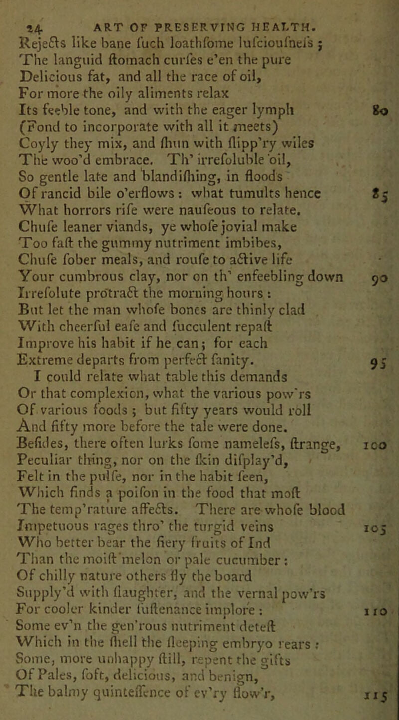Reje6ls like bane I'uch loathfome lufcioulnci's ; The languid ftoinach curies e’en the pure Delicious fat, and all the race of oil. For more the oily aliments relax Its feeble tone, and with the eager lymph (Fond to incorporate with all it meets) Coyly they mix, and Hum with flipp’ry wiles The woo’d embrace. Th’ irrefoluble 'oil. So gentle late and bland idling, in floods Of rancid bile o’erflows: what tumults hence What horrors rife were naufeous to relate. Chufe leaner viands, ye whofe jovial make Too fad: the gummy nutriment imbibes, Chufe fober meals, and roufe to ailive life Your cumbrous clay, nor on th’ enfeebling down Irrefolute pro'trafl the moiniing hours : But let the man wliofe bones are thinly clad With cheerful eafe and fucculent repaft Improve his habit if he can; for each Extreme departs from perfe61r fanity. I could relate what table this demands Or that complexion, what the various pow'rs Of various foods ; but fifty years would roll And fifty more before the tale were done. Befides, there often lui ks fome namelefs, ftrange. Peculiar thing, nor on the dcin difplay’d, Felt in the pulfe, nor in the habit feen. Which finds a poifon in the food that mod The temp’rature affefls. There are whofe blood Impetuous rages thro’ the turgid veins Who better bear the fiery f ruits of Ind Than the moid'melon or pale cucumber: Of chilly nature others fly the board Supjjly’d with daughter, and the vernal pow’rs For cooler kinder fudenance implore : Some ev’n the gen’rous nutriment deted Which in the fliell the llceping embryo rears : Some, more unhappy dill, repent the gifts Of Pales, foft, delicious, and benign. The balnty quinteflence of cv’ry flow’r. Ko «S 90 9i ICO 105 110' 115