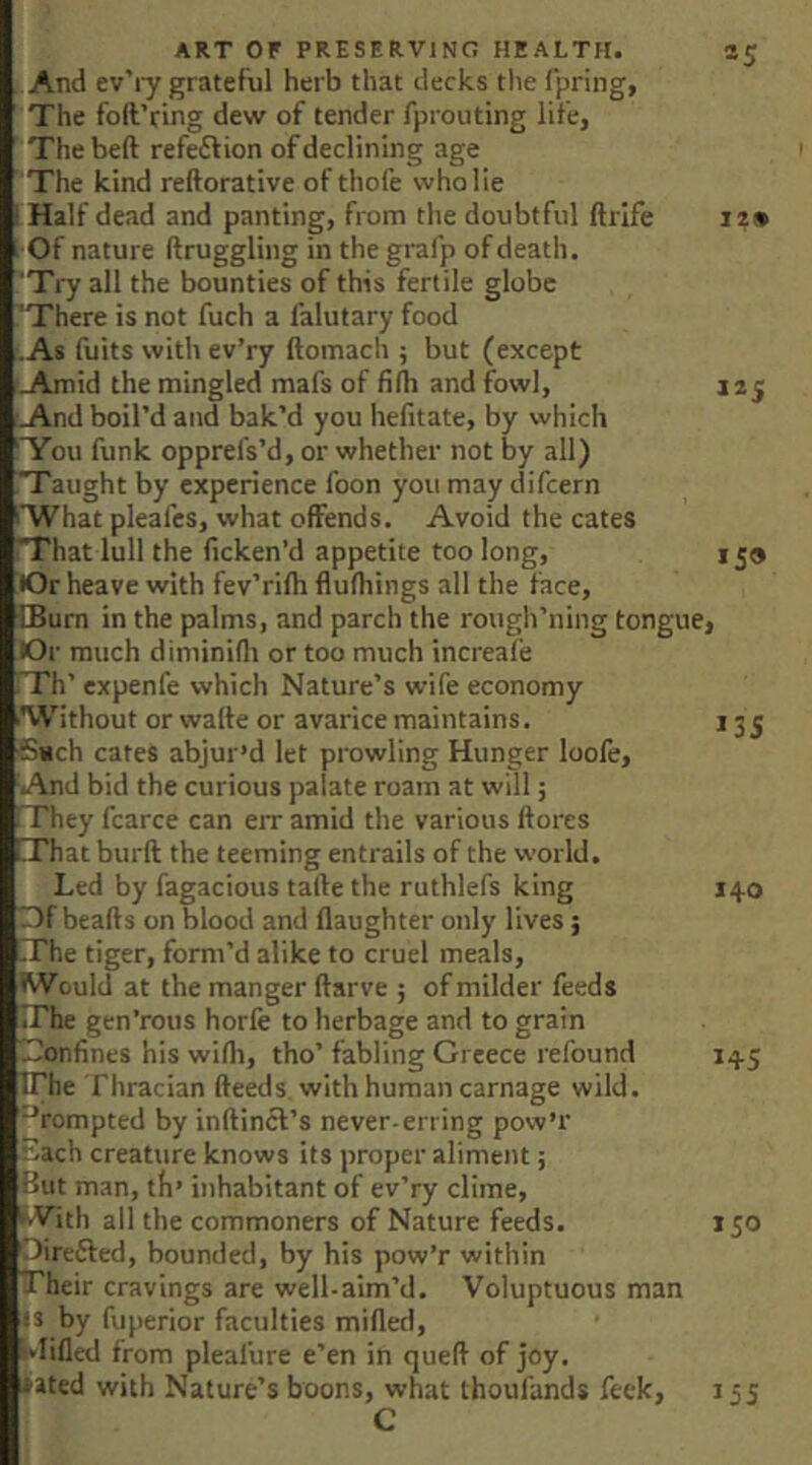 And ev’iy grateful herb that decks the fpring, The foft’ring dew of tender fproiiting life, The bed refeftion of declining age The kind reftorative of thofe who lie ' Half dead and panting, from the doubtful ftrife iz» Of nature ftruggling in thegrafp of death. 'Try all the bounties of this fertile globe ’There is not fuch a falutary food •As fuits with ev’ry ftomach ; but (except Amid the mingled mafs of filb and fowl, 12 j And boil’d and bak’d you hefitate, by which 'You funk opprels’d, or whether not by all) T'aught by experience foon you may difcern 'What pleafes, what offends. Avoid the cates That lull the ficken’d appetite too long, 159 lOr heave with fev’rifh flufhings all the face, £Bum in the palms, and parch the rough’ning tongue, lOr much diminifli or too much increafe Th’ expenfe which Nature’s wife economy ■Without or wafte or avarice maintains. 135 6tich cates abjur’d let prowling Hunger loofe. And bid the curious palate roam at will; They fcarce can eiT amid the various ftores That burft the teeming entrails of the world. Led by fagacious tafte the ruthlefs king 140 )f beads on blood and daughter only lives; The tiger, form’d alike to cruel meals, W ould at the manger darve ; of milder feeds The gen’rous horfe to herbage and to grain Tonfines his wifli, tho’ fabling Greece refound 145 IThe Thracian deeds with human carnage wild. **rompted by indincl’s never-erring pow’r Each creature knows its proper aliment; But man, th’ inhabitant of ev’ry clime, iWith ail the commoners of Nature feeds. 150 Oirefted, bounded, by his pow’r within Their cravings are well-aim’d. Voluptuous man is by fuperior faculties mided, '■*Iided from pleafure e’en in qued of joy. iated with Nature’s boons, what thoufands feek, 155 C