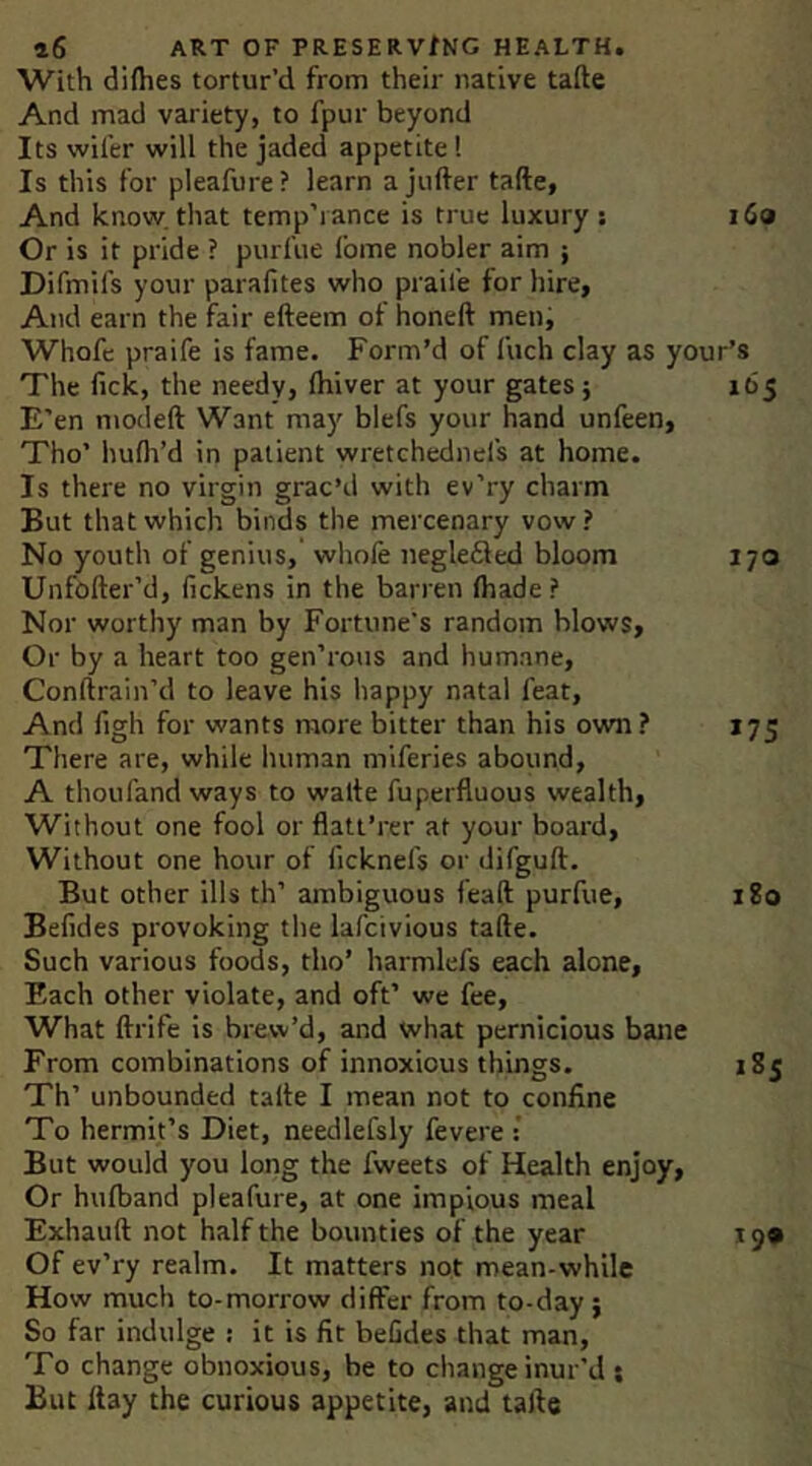 With dilhes tortur’d from their native tafte And mad variety, to fpur beyond Its wiler will the jaded appetite 1 Is this for pleafure? learn a jufter tafte, And know, that temp’iance is true luxury; i6a Or is it pride ? purfue I’ome nobler aim ; Difmifs your parailtes who prail’e for hire, And earn the fair efteem of honeft meni Whofd praife is fame. Form’d of fuch clay as your’s The fick, the needy, Ihiver at your gates; 165 E’en modeft Want may blefs your hand unfeen, Tho’ hudi’d in patient wretchednel's at home. Is there no virgin grac’d with ev’ry charm But that which binds the mercenary vow? No youth of genius, whofe negleSed bloom 170 Unfofter’d, fickens in the barren ftiade? Nor worthy man by Fortune's random blows. Or by a heart too gen’rous and humane, Conftrain’d to leave his happy natal feat. And figh for wants more bitter than his own ? 175 There are, while human miferies abound, A thoufand ways to walte fuperfluous wealth. Without one fool or flatt’rer at your board. Without one hour of ficknefs or difguft. But other ills th’ ambiguous feaft purfue, 180 Befides provoking the lafcivious tafte. Such various foods, tho’ harmlefs each alone. Each other violate, and oft’ we fee. What ftrife is brew’d, and what pernicious bane From combinations of innoxious things. 185 Th’ unbounded tafte I mean not to confine To hermit’s Diet, needlefsly fevere ; But would you long the fweets of Health enjoy. Or hulband pleafure, at one impious meal Exhauft not half the bounties of the year 19* Of ev’ry realm. It matters not mean-while How much to-morrow differ from to-day; So far indulge : it is fit befides that man. To change obnoxious, be to change inur’d ; But Itay the curious appetite, and tafte