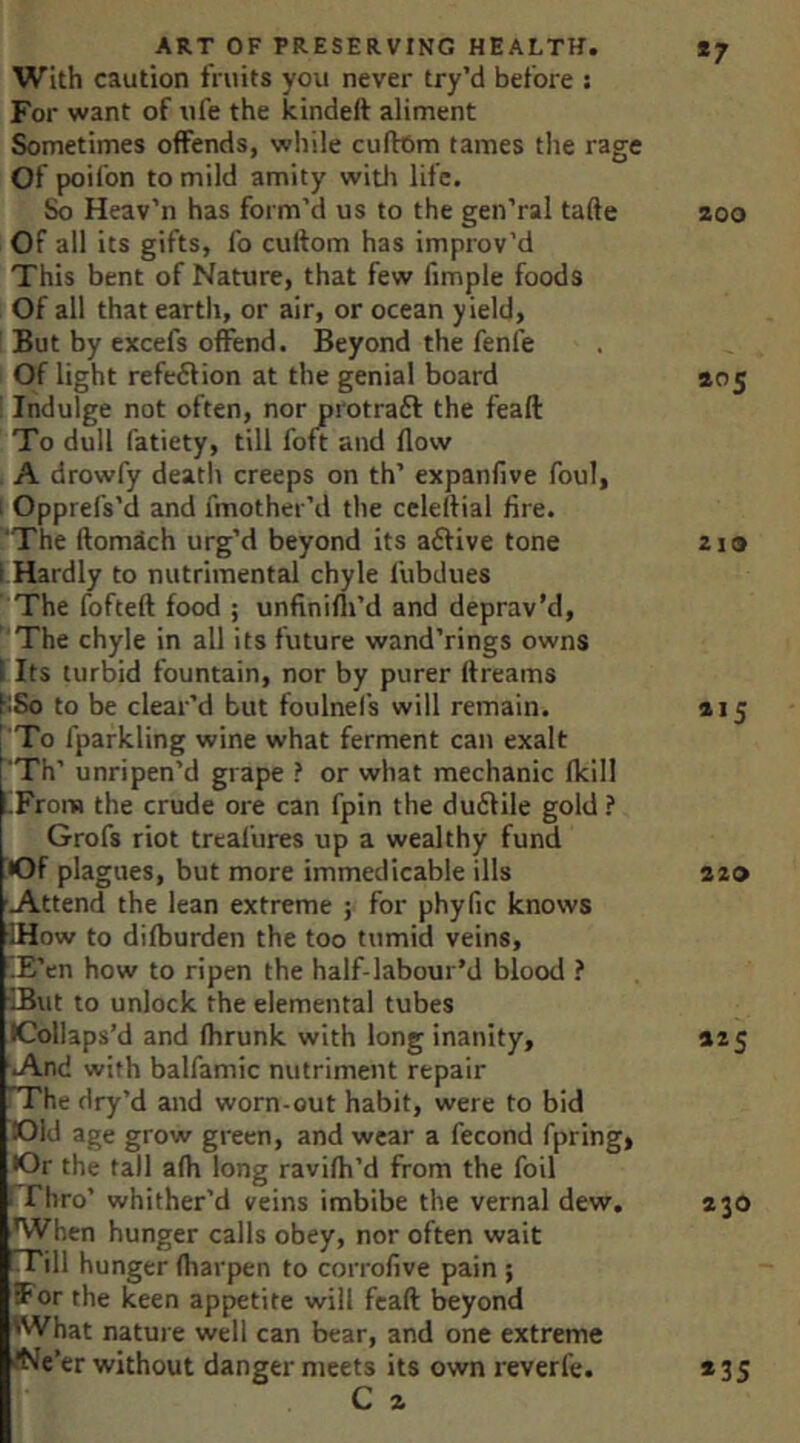 With caution fruits you never try’d before ; For want of ufe the kindelt aliment Sometimes offends, while cuftom tames the rage Of poifon to mild amity witli life. So Heav’n has form’d us to the geii’ral tafte zoo Of all its gifts, fo cuftom has improv’d This bent of Nature, that few fimple foods Of all that earth, or air, or ocean yield, But by excefs offend. Beyond the fenfe Of light refe6lion at the genial board 405 ’ Indulge not often, nor protraft the feaft To dull fatiety, till foft and flow A drowfy death creeps on th’ expanfive foul, 1 Opprefs’d and fmother’d the cclertial lire. 'The ftomdch urg’d beyond its aftive tone 2i» I Hardly to nutrimental chyle llibdues The fofteft food ; unfinifli’d and deprav’d. The chyle in all its future wand’rings owns I Its turbid fountain, nor by purer ftreams KSo to be clear’d but foulnefs will remain. 415 : To fparkling wine what ferment can exalt f'Th’ unripen’d grape ? or what mechanic fkill I.From the crude ore can fpin the du£file gold ? Grofs riot trcal’ures up a wealthy fund •Of plagues, but more immedicable ills 220 'Attend the lean extreme ; for phyfic knows •IHow to difburden the too tumid veins, iE’en how to ripen the half-labour’d blood ? IBut to unlock the elemental tubes •Collaps’d and fhrunk with long inanity, 425 And with balfamic nutriment repair rrhe dry’d and worn-out habit, were to bid lOld age grow green, and wear a fecond fpring, •Or the tall afh long ravifh’d from the foil I riiro’ whither’d veins imbibe the vernal dew. 430 When hunger calls obey, nor often wait fTill hunger fharpen to corrofive pain ; for the keen appetite will feaft beyond 'What nature well can bear, and one extreme ■(Ne’er without danger meets its own reverfe. C a *35