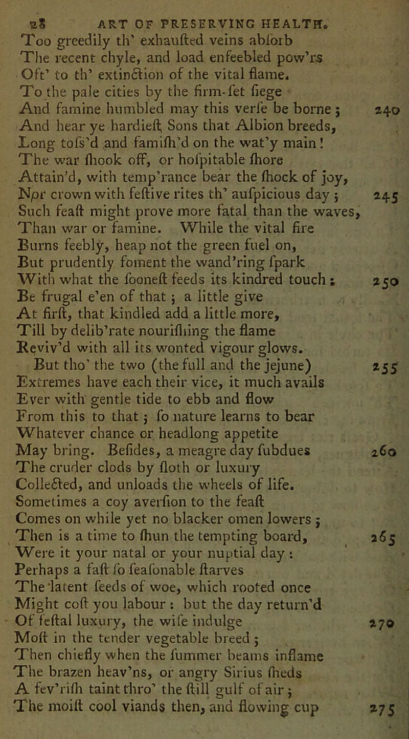 Too greedily th’ exhaufted veins abloib Tlie recent chyle, and load enfeebled pow’rs Oft’ to th’ exlin6lion of the vital flame. To the pale cities by tlie firm-fet liege And famine humbled may this verfe be borne ; 240 And hear ye hardiefl; Sons that Albion breeds. Long tofs’d and familh’d on the wat’y main! The war fliook off, or hofpitable Ihore Attain’d, with temp’rance bear the (hock of joy, Npr crown witli feftive rites th’ aufpicious day ; 245 Such feaft might prove more fatal than the waves. Than war or famine. While the vital fire Burns feebly, heap not the green fuel on, But prudently foment the wand’ring fpark Witli what the fooneft feeds its kindred touch ; 250 Be frugal e’en of that; a little give At firft, that kindled add a little more. Till by delib’rate nourifliing the flame Reviv’d with all its wonted vigour glows. But tho' the two (the full and the jejune) Extremes have each their vice, it much avails Ever with gentle tide to ebb and flow From this to that; fo nature learns to bear Whatever chance or headlong appetite May bring. Belides, a meagre day fubdues The cruder clods by (loth or luxury Collefted, and unloads the wheels of life. Sometimes a coy averfion to the feaft Comes on while yet no blacker omen lowers ; Then is a time to (him the tempting board. Were it your natal or your nuptial day : Perhaps a fall: lb feafonable ftarves The'latent feeds of woe, which rooted once Might coft you labour : but the day return’d Of feftal luxury, the wife indulge Moft in the tender vegetable breed ; Then chiefly when the fummer beams inflame The brazen heav’ns, or angry Sirius flieds A tev’rilh taint thro’ theftill gulf of air} The moift cool viands then, and flowing cup *55 z6o 265 270 *75