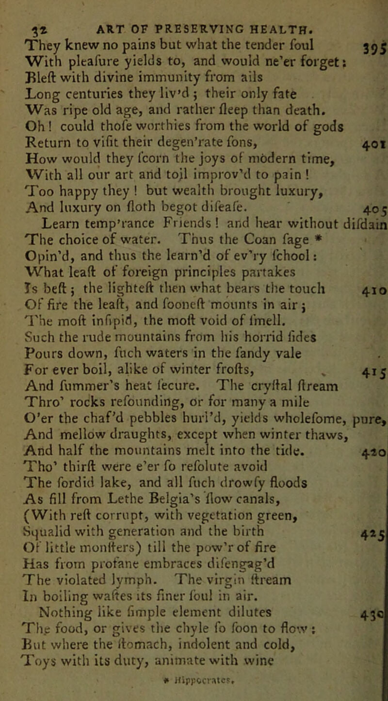 395 401 405 ART OF PRESERVING HEALTH. They knew no pains but what the tender foul With pleafure yields to, and would ne’er forget: Bleft with divine immunity from ails Long centuries they liv’d ; their only fate Was ripe old age, and rather fleep than death. Oh! could thofe worthies from the world of gods Return to vifit their degen’rate fons. How would they fcorn the joys of modern time. With all our art arid tojl improv’d to pain ! Too happy they ! but wealth brought luxury. And luxury on lloth begot difeafe. Learn temp’rance Friends ! and hear without difdain The choice of water. Thus the Coan fage * Opin’d, and thus the learn’d of ev’ry fchool: What lead of foreign principles partakes Is beft i the lighted then what bears the touch Of fire the lead, and fooned mounts in air; 'I'he mod infipid, the mod void of fmell. Such the rude mountains from his horrid Tides Pours down, fuch waters in the Tandy vale For ever boil, alike of winter frods. And fummer’s heat Tecure. The crydal dream Thro’ rocks refounding, or for many a mile O’er the chaf’d pebbles hurl’d, yields wholefome, pure. And mellow draughts, except when winter thaws. 410 415 And half the mountains melt into the tide. Tho’ third were e’er To refolute avoid The fordid lake, and all fuch drowfy floods As fill from Lethe Belgia’s flow canals, (With red corrupt, with vegetation green, Sijualid with generation and the birth Of little monders) till the pow’rof fire Has from profane embraces difengag’d The violated lymph. The virgin dream In boiling wades its finer Ibul in air. Nothing like fimple element dilutes The food, or gives the cliyle fo Toon to flow; But where the domach, indolent and cold. Toys with its duty, animate with wine 420, 4»S 430 # HipFecrate?,