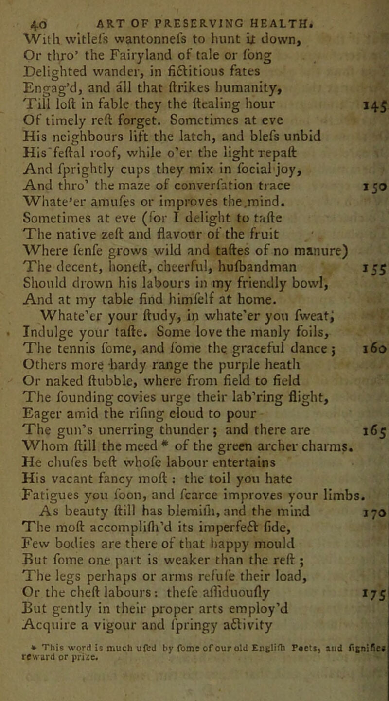 With wltlefs wantonnefs to hunt it down. Or thro’ the Fairyland ot tale or long Delighted wander, in fiftitious fates Engag’d, and all that ftrikes humanity, Till loft in fable they the ftealing hour 145 Of timely reft forget. Sometimes at eve His neighbours lift the latch, and blefs unbid His'feftal roof, while o’er the light repaft And fprightly cups they mix in focial joy. And thro’ the maze of converfation trace 150 Wiiate’er amufes or improves the,mind. Sometimes at eve (for I delight to tafte The native zeft and flavour of the fruit Where fenfe grows wild and taftes of no manure) The decent, honeft, cheerful, hufbandman 155 Should drown his labours in my friendly bowl. And at my table find himfelf at home. Whate’er your ftudy, in whate’er you fweati Indulge your tafte. Some love the manly foils. The tennis fome, and fome the graceful dance; 160 Others more -hardy range the purple heath Or naked ftubble, where from field to field The founding covies urge their lab’ring flight. Eager amid the rifing eloud to pour The gun’s unerring thunder ; and there are 165 Whom ftill the meed * of the green archer charms. He chufes beft whole labour entertains His vacant fancy moft : the toil you hate Fatigues you foon, and fcarce improves your limbs. As beauty ftill has blemifli.and the mind 170 The moft accomplifli’d its imperfeft fide. Few bodies are there of that happy mould But fome one part is weaker than the reft ; The legs perhaps or arms refule their load, ' Or the cheft labours: thefe afliduoufly 175 But gently in their proper arts employ’d Acquire a vigour and I'pringy aftivity * This word is much uftd by fome of our old EiiKliili r«etS) and f>snii^es reward or prize.