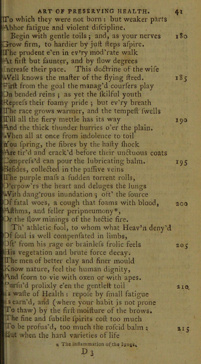 To which they were not born : but weaker parts .^bhor fatigue and violent difcipline. Begin with gentle toils; and, as your nerves i?o Grrow firm, to hardier by juft fteps afpire. The praident e’en in ev’ry mod’rate walk f^t fiift but fauncer, and by flow degrees iincreale their pace. This do6h'ine of the wife AVell knows the mafter of the flying fteed. 185 Pirlt from the goal the manag’d courfers play Qn bended reins ; as yet the Ikilful youth Heprefs their foamy pride ; but ev’ry breath The race grows warmer, and the tempeft fwells Till all the fiery mettle has its way 150 r\.nd the thick thunder hurries o’er the plain. '*Vhen all at once from indolence to toil iafou fpring, the fibres by the hafty fliock ■Axe tir’d and crack’d before their umSuous coats Gomprefs’d can pour the lubricating balm. 195 ■Befides, collefted in the pafllve veins The purple mafs a fudden torrent rolls, O erpow’rs the heart and deluges the lungs '*VitK dang’rous inundation'; oft’ the fotirce Of fatal woes, a cough that foams with blood, 200 Afthma, and feller peripneumony*. Or the (low minings of the heftic fire. Th’ athletic fool, to whom what Heav’n deny’d Of foul is well coinpenfated in limbs. Oft’ fom his rage or brainlefs frolic feels 205 iriis vegetation and brute force decay. The men of better clay and finer mould Know nature, feel the human dignity, .And fcorn to vie with oxen or with apes. •“urfu’d prolixly e’en the gentlelt toil a 10. iS wafte of Health ; repole by fmall fatigue ■ss earn’d, arid (where your habit is not prone To thaw) by the firft moifture of the brows. The fine and fubtile fpirits coft too much To be profus'd, too much the rofcid balm ; 215 tint when the hard varieties of life ‘ « The inflammation of Che D3