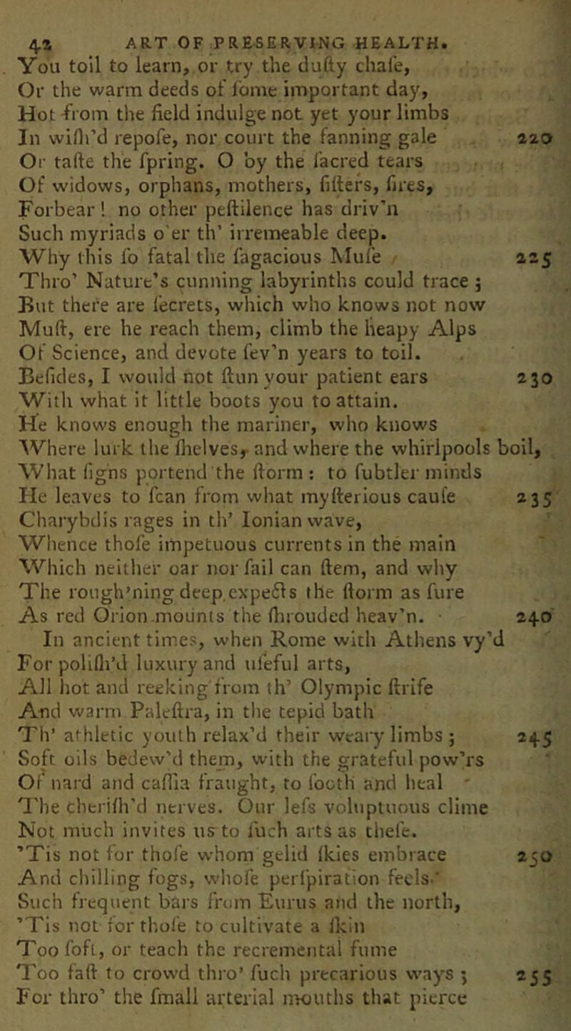 You toll to learn, or try the tlufty chafe, Or the warm deeds of lome important day, Hot -from the field indulge not yet your limbs In wiflrd repofe, nor court the fanning gale ^^<3 Or tafte the fpring. O by the iacred tears Of widows, orphans, mothers, filters, fires, Forbear ! no other peftilence has driv’n Such myriads o’er tlV irremeable deep. Why this fo fatal the fagacious Mufe 225 Thro’ Nature’s cunning labyrinths could trace ; But there are fecrets, which who knows not now Mult, ere he reach them, climb the heapy Alps Of Science, and devote fev’n years to toil. Befides, I would not Itunyour patient ears 230 With what it little boots you to attain. He knows enough the mariner, who knows 'Where lurk the Ihelvesy and where the whirlpools boil. What lighs portend the Itorm ; to fubtler minds He leaves to fcan from what mylterious caul'e 235 Charybdis rages in th’ Ionian wave, Whence thofe impetuous currents in the main Which neither oar nor fail can ftem, and why The rough’ning deep cxpefls the llorm as fure As red Orion.mounts the Ihrouded heav’n. 240 In ancient times, when Rome with Athens vy’d Forpolilli’J luxury and ufeful arts. All hot and reeking from th’ Olympic ftrife And warm Paleftra, in the tepid bath Th’ athletic youth relax’d their weary limbs ; 245 Soft oils bedew’d them, with the grateful pow’rs Of nard and cafiia fraught, to footli and heal ^'he chtrilh’d nerves. Our lefs voluptuous clime Not much invites us to fuch arts as thefe. ’Tis not tor thole whom gelid Ikies embrace 250 And chilling fogs, whole perfpiration feels.' Such frequent bars from Eurus and the north, ’Tis not tor thole to cultivate a tkin Too fofi, or teach the recremental fume Too faft to crowd thi'o’ fuch precarious way's ; For thro’ the fmall arterial nrouths that pierce *55