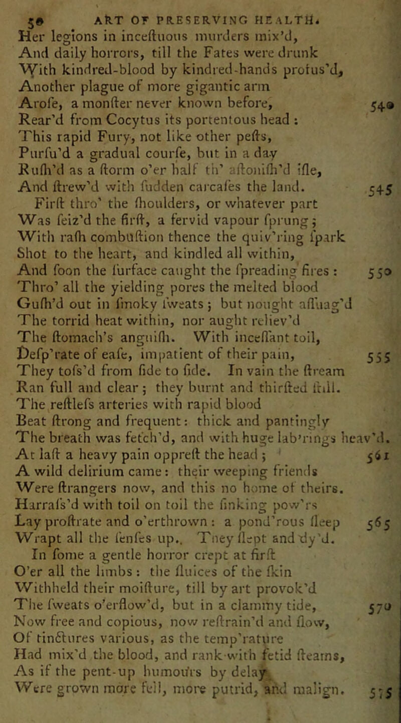 Her legions in inceftiious niurJers mix’d. And daily horrors, till the Fates were drunk kindred-blood by kindred-hands protus’d. Another plague of more gigantic arm Arofe, a monfter never known before, 549 Rear’d from Cocytus its portentous head : This rapid Fury, not like other pefts, Purfu’d a gradual courfe, but in a day Rufli’d as a dorm o’er half th’ aftonilh’d tfle, And ftrew’d with fudden cai'cales the land. 545 Firft thro’ the flioulders, or whatever part Was feiz’d the firft, a fervid vapour fprung; With ra(h combilftion thence the quiv’ring fpark Shot to the heart, and kindled all within. And foon the 1‘urface caught the fpreading fires : 550 Thro’ all the yielding pores the melted blood Gufh’d out in fmoky I’weats ; but nought afluag’d The torrid heat within, nor aught reliev’d The ftomach’s angtiifti. With inccftant toil, Hefp’rate of eafe, impatient of their pain, 555 They tofs’d from fide to fide. In vain the ftream Ran full and clear; they burnt and thirfted ftdl. The reftlefs arteries with rapid blood Beat ftrong and frequent: thick and pantingly The breath was fetch’d, and with huge lab’rings heav’d. At laft a heavy pain opprert the head ; ' 561 A wild delirium came: th^ir weeping friends Were ftrangers now, and this no home of theirs. Harrafs’d with toil on toil the finking pow’rs Lay proftrate and o’erthrown : a pond’rous fteep 565 Wrapt all the fenfes up.. Tney ilept andtly’d. In fome a gentle horror crept at firft O’er all the limbs : the fluices of the fkin Withheld their moifture, till by art provok’d Tlie fweats o’erflow’d, but in a clammy tide, 570 Now free and copious, now reftrain’d and flow. Of tinilures various, as the temp’ratpre Had mix’d the blood, and rank with fetid ftearns. As if the pent-up luimoifrs by delay Were grown more fell, nioie putrid, afid malign. 5-5