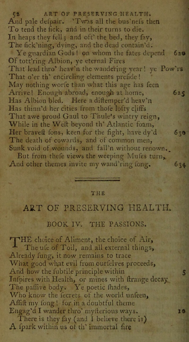 And pale del'pair. ’Tvras all tlie bus’nefs then To tend the lick, and in their turns to die. In heaps they tell; and oft’ the bed, they fay, The tick’ning, dying, and the dead contain’d. Ye guardian Gods! on whom the fates depend 619 Of tott’ring Albion, ye eternal Fires That lead thro’ lieav’n the wandeViiig year! ye Pow'rs That o’er th’ encircling elements prelide! May nothing worfe than what this age has feen Arrive! Enough abroad, enough at iiome, 615 Has Albion bled. Here a diltemper’d heav’n Has thinn’d her cities from thofe lofty cliffs That awe proud Gaul to Thule’s wintry reign, While in the Welt beyond th’ Atlantic foam. Her braved fons, keen for the fight, have dy'd 639 The death of cowards, and of common men, Sunk void of wounds, and fail’n without renown.. But from thefe views the weeping Mufes turn,. And other themes invite my wand’ring long. 634. THE ART OF PRESERVING HEALTH. BOOK IV. THE PASSIONS. '^HE choice of Aliment, the choice of Air, The ufc of Toil, and all external things. Already fung, it now remains to trace What good wlaat evil from ourfclves proceeds, And how the fubtile principle within 5 Infpires with Health, or mines with ftrange decay The pallivc body. Ye poetic thades. Who know the fecrets of the world unfeen, Aflld my fong! for in a doubtful theme Engag’d I wander thro’ myllerious ways. There is they fay (and 1 believe there Is) A fpark within us of th’ immortal fire 19