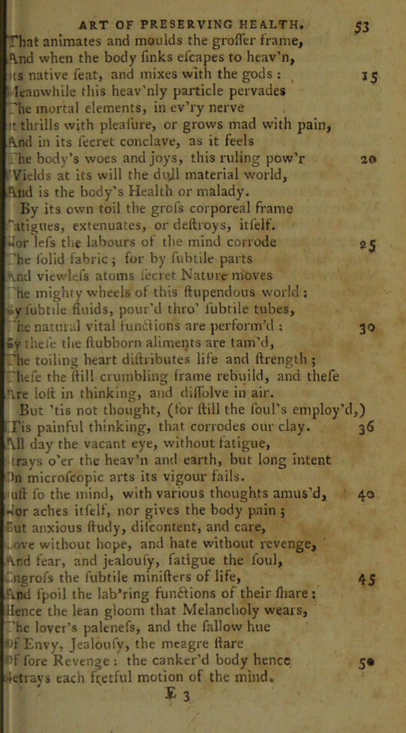 That animates and moulds the grofler frame, And when the body finks efcapes to heav’n, its native feat, and mixes with the gods : : leanwhile this heav’nly particle pervades '’he mortal elements, in ev’ry nerve tt thrills with pleafure, or grows mad with pain, And in its fecret conclave, as it feels 'he body’s woes and joys, this ruling pow’r I'Vields at its will the divJl material world. And is the body’s Health or malady. By its own toil the grofs corporeal frame Tatigues, extenuates, or deftroys, itfelf. »Jor lefs the labours of the mind corrode 'he I'olid fabric; for by fubtile parts .nd viewlefs atoms lecret Nature moves he mighty wheels of this ftupendous world ; •lyj'ubtile fluids, pour'd thro’ I'ubtile tubes, he natural vital f undlions are perform’d : Sy ihei'e the ftubborn aliments are tam’d, .'he toiling heart diftributes life and ftrength ; hefe the flill crumbling frame rebuild, and thefe Are lolt in thinking, and dilfolve in air. But ’tis not thought, (for ftill the foul’s employ’d ITis painful thinking, that corrodes our clay. Ml day the vacant eye, without fatigue, trays o’er the heav’n and earth, but long intent On microl'copic arts its vigour fails, uft fo the mind, with various thoughts amus’d, •>or aches itfelf, nor gives the body pain 5 Cut anxious ftudy, difcontent, and care, ■•xive without hope, and hate without revenge. And fear, and jealoufy, fatigue the foul, iingrofs the fubtile minifters of life, And fpoil the lab’ring funftions of their fliare; Hence the lean gloom that Melancholy wears, . 'he lover’s palenefs, and the fallow hue |)f Envy, Jealoufy, the meagre flare i>f fore Revenge : the canker’d body hence •ietrays each fretful motion of the mind. E 3 53 15 20 25 30 i,) 36 40 45 S*