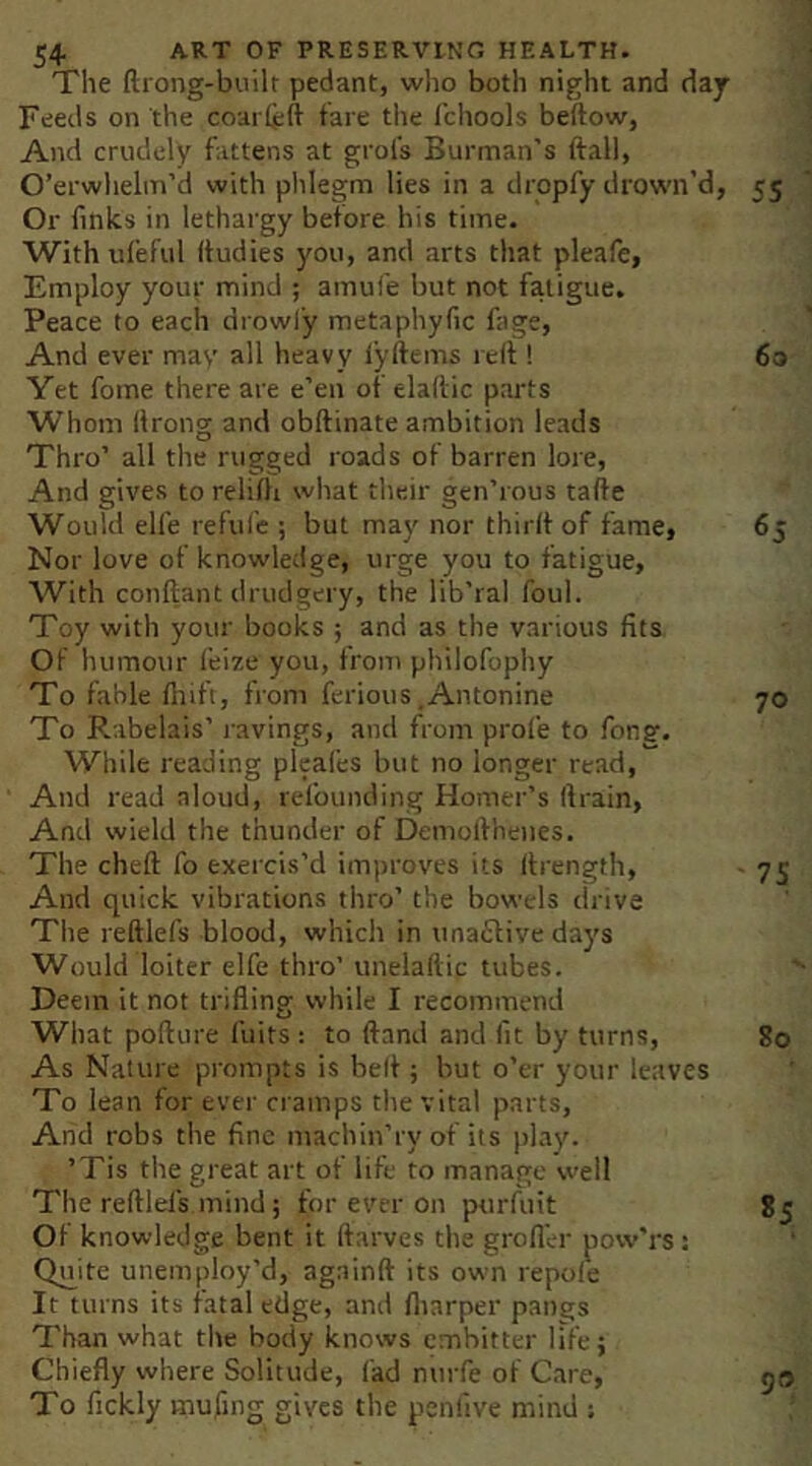 The ftiong-built pedant, who both night and day i Feeds on the coarleft tare the fchools beftow, 1 And crudely fattens at grofs Burman's ftall, j O’erwhelm’d with phlegm lies in a dropfy drown’d, 55 Or finks in lethargy before his time. With ufeful (tudies you, and arts that pleafe, Employ your mind ; amufe but not fatigue. Peace to each drowi'y metaphyfic fage, And ever may all heavy lyftems re(t! 60 Yet fome there are e’en of elaftic parts Whom firong and obftinate ambition leads Thro’ all the rugged roads of barren lore, And gives to relifii what their gen’rous tafte Would elfe refufe ; but may nor thirlf of fame, 6j Nor love of knowledge, urge you to fatigue. With conftant drudgery, the lib’ral foul. Toy with your books ; and as the various fits Of humour I’eize you, from philofophy To fable fiiift, from ferious,Antonine 70 To Rabelais’ ravings, and from profe to Tons'. While reading pleafes but no longer read. And read aloud, refounding Homer’s drain, And wield the thunder of Demolfhenes. The cheft fo exercis’d improves its (frength, - 75 And quick vibrations thro’ the bowels drive The reftlefs blood, which in unaCtive days Would loiter elfe thro’ uneiaftic tubes. Deem it not trifling while I recommend What poflure fuits; to ftand and fit by turns, 80 As Nature prompts is belf; but o’er your leaves To lean for ever cramps the vital parts. Arid robs the fine machin’ry of its jday. ’Tis the great art of life to manage well The reftlefs mind; fVtr ever on purfuit 85 Of knowledge bent it ftarves the grofll-r pow'rs: Quite unemploy’d, againft its own repole It turns its fatal edge, and fliarper pangs Than what the body knows embitter life; Chiefly where Solitude, fad nurfe of Care, 50 To fickly mufing gives the penlive mind : f