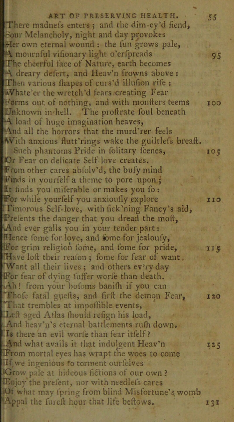 There madnefs enters ; and the dim-ey’d fiend, roiir Melancholy, night and day provokes frier own eternal wound : the I'un grows pale, mournful vilionary light o’erfpreads 95 The cheerful face of Nature, earth becomes A dreary defert, and Heav’n frowns above : Then various fliapcs of curs’d illufion rife : AVhate’er the wretch’d fears creating Fear •r’orms out of nothing, and with monifers teems 100 iTnknown in-hell. The proftrate foul beneath A load of huge imagination heaves, And all the horrors that the murd’rer feels With anxious flutt’rings wake the guiltlefs breaft. Such phantoms Pride in folitary fcenes, 105 Or Fear on delicate Self love creates. From other cares abfolv’d, the bufy mind Finds in vourfelf a theme to pore upon ; It linds you miferable or makes you fo: For while yourfelf you anxioufly explore 1:0 Timorous Self-love, with lick’ning Fancy’s aid, Prelents the danger that you dread the moft, And ever galls you in your tender part: IHence fome for love, and libme for jealoufy, IFor grim religion fome, and fome for pride, 115 IHave loll their reaibn ; fome for fear of want, Want all their lives; and others ev’ryday IFor fear of dying I'uffer worfe than death. Ah! from your hofoms banifh if you can Thofe fatal gpefts, and firft the demon Fear, lao That trembles at impoffible events, ILeft aged Atlas (hould refign his load, ■ And heav’n’s eternal battlements rulh down. Is there an evil worfe than fear itfelf ? And what avails It that indulgent Heav’n IZ5 IProm mortal eyes has wrapt tlie woes to come Uf we ingenious fo tonnent ourftlves •Crow pale at hideous fiftions of our own ? C^joy’the prefent, nor with needlefs cares iOt wh-at may Ipring from blind Misfortune’s womb LAppal the furell hour that life bellows. iji