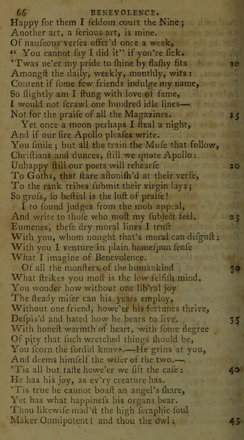 Happy for them I feldom court the Nine; Another art, a ferious art, is mine. Of naufeous’ verfes offer'd once a week, “ You cannot fay I did it” if you’re fick. ’Twas ne’er my pride to fhine by flafhy fits lo Amongft the daily, weekly, monthly, wits: Content if fome few friends indulge my name, So flightly am I ftung with love of fame, I would not fcrawl one hundred idle lines— Not for the praife of all the Magazines. j j Yet once a moon perhaps I fteal a night. And if our fire Apollo pleafes write. You fmile ; but all the train the Mufe that follow, Chriftians and dunces, (fill we qxiote Apollo: Unhappy (till our poets will rehearfe 20 To Goths, that ftare aftonifh’d at their verfe, To the rank tribes fubmit their virgin lays; So grofs, fb beftial is the luft of praile! I to found judges from the mob appeal, And write to thole who mod my fubjeft feel. 25 Eumenes, thefe dry moral lines I trull With you, whom nought that’s moral can difgufl; With you I venture in plain homefpun fenfe What I imagine of Benevolence. Of all the monfters,of the humankind 3® What flrikcs you mod is the low felfifh mind. You wonder how without one lib’ral joy The deady mifer can his years employ. Without one friend, howe’er his fortunes thrive, Defpis’d and hated how he bears to live. 35 With honed warmth ot heart, with fome degree Of pity that fuch wretched things Ihould be. You fcorn the fordid knave.—He grins at you. And deems himfelf the wilerof the two.— ’Tis all but tade howe’er we fift the cafe : 4* He has his joy, as ev’ry creature has. ’Tis true he cannot boad an angel’s fliare. Yet has what liappinefs his organs bear. Thou likewife inad’ll the hjgh feraphic foul Maker Omnipotent 1 and thou the Owl; 45