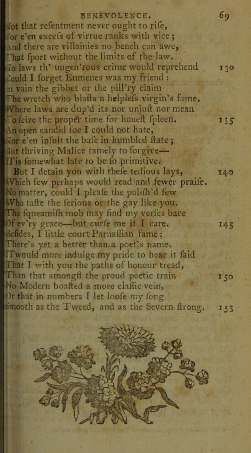 Jot that refentment never ought to rife, ,'or e’en excefs of virtue ranks with vice ; And there are villainies no bench can awe, ^hat fjwrt without the limits of the law, io laws th’ ungen’rous crime would reprehend 150 Jould I forget Eumenes was my friend : m vain the gibbet or the pill’ry claim ^he wretch who blafts a helplefs virgin’s fame. IVhtre laws are dup’d its nor unjuft nor mean *'ofeize the propA' time for honeft fpleen. 135 An open candid foe I could not hate, Kor e’en infult the bafe in humbled ftate; :5ut thriving Malice tamely to forgive— iris fomewhat late to be fo primitive. But I detain you with thei’e tedious lays, 140 IVhich few perhaps would read and fewer pralfe. No matter, could I pleafe the polilh’d few IVho tafte the ferious or the gay like you. fqueamifh mob may find my verfes bare Of ev’ry grace—but carfe me if I care. 145 defides, I little courtParnafllan fame; There’s yet a better than a poet’s name. ITwould more indulge my pride to hear it faid That I with you the paths of honour tread. Than that amongft the proud poetic train 150 ♦Jo lodem boafted a more claffic vein, pr that in numbers I let loofe my forg (smooth as the Tweed, and as the Severn ftrong. 153