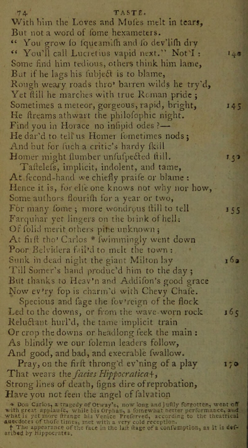 7+ TASTE. With him the Loves and Moles melt in tears. But not a vs'ortl of fome hexamettis. “ You grow lo fqueani.fh and i'o dev’lifh dry “ You’ll call Lucictius vapid next.” Not'I : i.,.* Some find him tedious, othei-s think him lame, But if he lags his fubjedf is to blame, Kough weajy roads thro’ barren wilds he try'd. Yet Hill he marches with true Reman pride ; Sometimes a meteor, gorgeous, rapid, bright, 145 He dreams athwart the philofojihic night. Find you in Horace no infipid odes ?— He dat’d to teirus Homer i'ometimes nods; And hut for Cuch a critic’s hardy Ikill Homer might Humber iml'ufpedled ftill. f Talfelefs, implicit, indolent, and tame. At fecond-hand we chiefly praife or blame : Hence it is, forelleone knows not why nor how. Some authors flourilh lor a year or two, For many Ibme ; more wondryus ifill to tell i 55 Farcjuiiar yet lingers on the blink ot hell; Or folid merit others pine unknown ; At fit If tho’ Carlos * I'wimmingly went down Poor Bclvidera fill’d to melt the town : Sunk in dead night the giant Milton lay 'Fill Somer’s hand produc’d him to the day ; But ilianks to Heav'nand Add Ron’s good grace Now cv’ry fop is charm’d with Chevy Chafe. Specious and fage the Ibv’reign of the flock Led to the downs, or from the wave-worn rock 165 Reludlant hiirl’d, the tame implicit train Or crop the downs or headlong feek the main : As blindly vve our I'olemn leaders follow. And good, and bad, and execrable fwallow. Pray, on the firft throng'd ev'ning of a play 1;» Tltat wears the facies Hippocralicai, Strong lines of death, figns dire of reprobation, Have you net I'een the angel of falvation * Don Carlos^ a rrayedy of Otway's, now long and Juftly fbrpottcn, went off with great apiilaufc, while bis Orphan, a fomewhat netter pcrrormance, and what yet more Orange hii Venice Preferved, according to tht theatrical Anecdotes of thofc times, met with a very cold reception. t The Appearance of the fate in the Uil ftage of a conlumption, as it U dtf- aribed by Hippocrates.