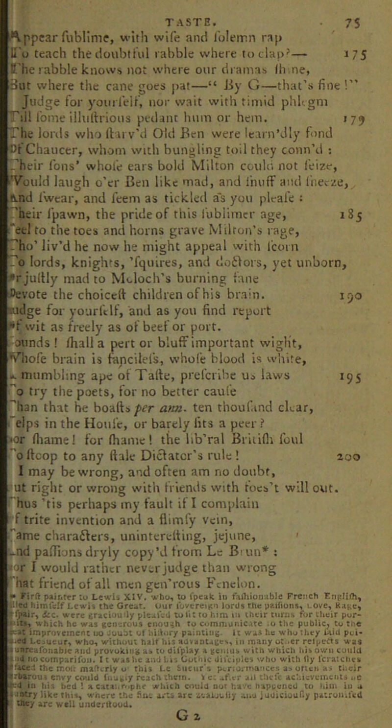 i*\ppc3r fublime, with wife and folemn ra[> H o teach thedoubtiiil rabble where toclap^— J75 B.’he rabble knows not where our dramas lii.ne, Bat vhere the cane goes jrat—“ Jiy G—that’s fine !” Judge for yourfelf, nor wait with timid phhgni ^ill fome illulhious pedant hum or hem. 179 The lonls who Ibirv’d Old Ben were learn’Jly fond Cf Chaucer, whom with bungling toil they conn’d ; ''heir Ions’ whofe ears bold Milton coidd not feiz.e, >'VouId latigh o’er Ben like mad, and fnufF and liiecze, A.nd I'wear, and feem as tickled a's you pleafe : 'heir fpawn, the pride of this fubiimcr age, 185 ^etl to the toes and horns grave Milton’s rage, ho’ liv’d he now he might appeal with fcorn lords, knights, ’fquires, and dotlors, yet unborn, Erjultly mad to Moloch’s burning lane flevote the choiccft children of his brain. 190 Ridge for yourfelf, and as you find report ••f evit as freely as of beef or port, ounds ! /hall a pert or bluff important wiglit, Vhofe brain is fapeilefs, whole blood is white, .. mumbling ape of Talte, preferihe Uo laws 195 ’'0 try the poets, for no better caufe 'han that he boalls/ier a>m. ten thoufind char, I elps in the Houfc, or barely fits a peer ? •or lliame! for lhamc! the lib’ral Britifli foul ■o/fcop to any ftale Dictator’s rule ! 200 I may be wrong, and often am no doubt, ut right or wrong with friends with toes’t will out. hus ’tis perhaps my fault if I complain f trite invention and a flimfy vein, '*'ame charafters, uninterelting, jejune, -nd pa/Tions dryly copy’d from Le B^in* ; ■ir I would rather never judge than wrong hat friend of all men gen’rous Fcnelon. • Firft pairitrr tu Lcwi« XIV. who, to fpealc in faihionubic French ■'ed himtcif Lewii the Grc^r. ifur lovcreniin lords The paifiuiis, LOve, d:c< were craciou’ly pleauU to tit to him their turns for their pur*^ •lit*, which he WAS gei)’.:rous eiiouiih to communiCAte .u the public^ to tne *’-»t improvement uo Joubl of iiiiiory paintiug. It was he who they Uid pci- Loucur, who, without halt his advADlA^e>, in many ut ^er relpctts was i anrc.ifoiiabic and provoking to dil'play i veiiiuv with which liib own C’jiild Aid o comparifon. 11 was he ani his Gothic diiciple's v/ho with lly Icratchek a*ACe1 the mof; maflcrly o this Le Sueur’s p«.r.oi'tua'ice.n a> oricn tiicir • rbaruut envy could fnu^iy reach them. \ c; .if.vr ait Acl.icvcmciits i.C t'.'d 111 his bed ! aCACa:.rphe which could our have happened to l>itn iu a i-iatry like this, w-here the fine a/U arc •;.'..aijuity awu jadiciouCy patron.ted • they are well underttood. G a