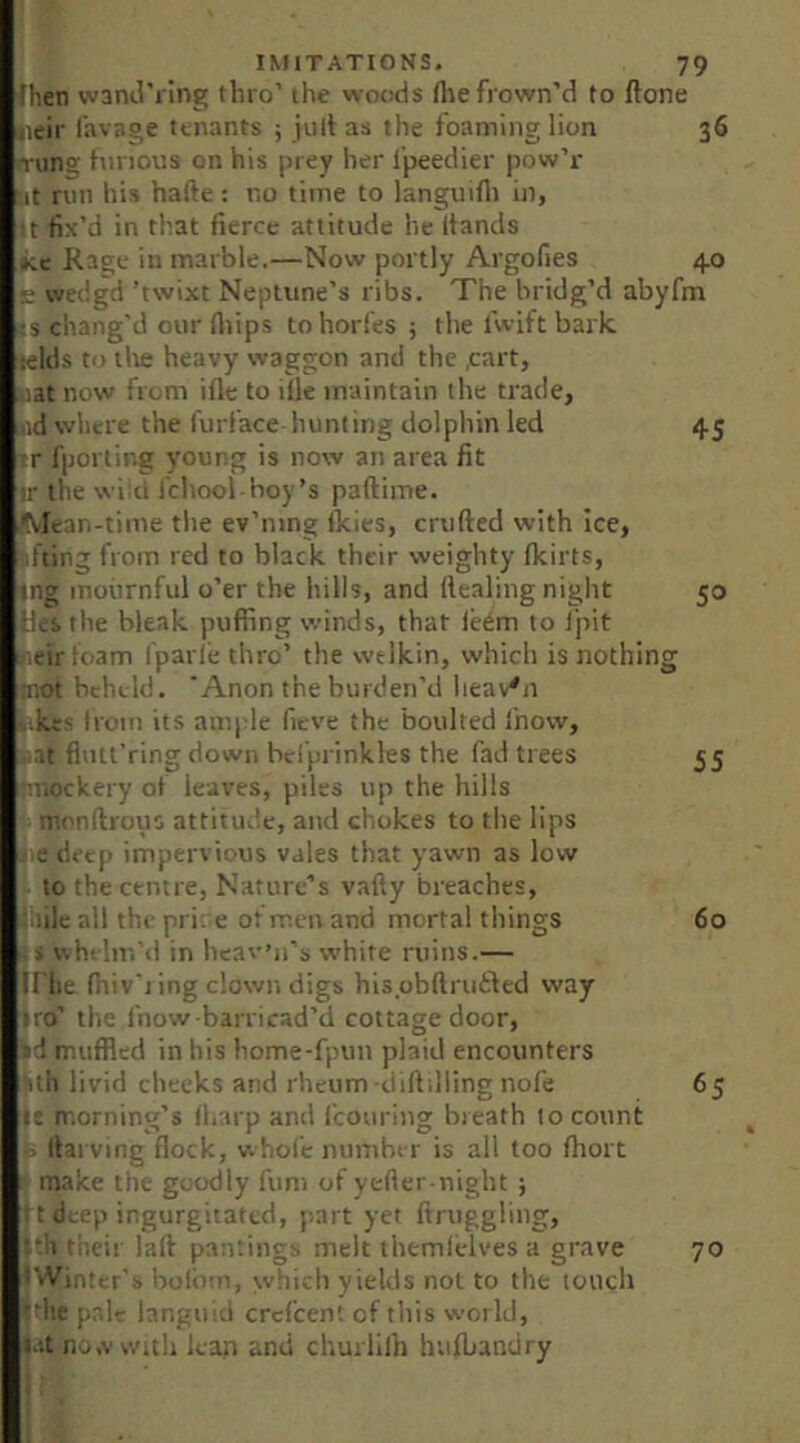 Ihen vvand’iing thro' the woods flie frown’d to flone lieir Ihvage tenants j jult as the foaming lion 36 n-ung tnnous on his prey her i'peedier pow’r ut run his hafte: no time to languifli in, tt fix’d in that fierce attitude he hands Kc Rage in marble.—Now portly Argofies 4.0 E wedgd ’twixt Neptune’s ribs. The bridg’d abyfm IS chang'd our fliips tohorfes ; the fwift bark lelds to lire heavy waggon and the .cart, Hat now fiom ifle to ille maintain the trade, lid where the furface hunting dolphin led 45 ir fporling young is now an area fit ir the \vi;cl I'chool hoy’s paftime. IMean-time tlie ev’iung ikies, crufted with ice, fting from red to black their weighty fkirts, Ing mournful o’er the hills, and Healing night 50 Hti le bleak puffing winds, that leem to I’pit neir loam fparle thro’ the welkin, which is nothing li'iOt beheld. 'Anon the burden’d heaven |ikts Iroin its ample fieve the faoulted ihow, ■ at fiiui’ring down bclprinkles the fad trees 55 ■tnockery of leaves, piles up the hills monftrous attitude, and chokes to the lips i,e deep impervious vales that yawn as low to the centre. Nature’s vafty breaches, :;!ile all the pri: e of men and mortal things 60 whelm’d in heav’n’s white ruins.— triie fiiiv'i ing clown digs hispbftrutled way iro’ the ihow barricad’d cottage door, ■id muffled in his home-fpun plaid encounters Hih livid cheeks and rheum diftdling nofe 65 morning’s il.arp anti fcouriug breath I o count > Hal ving flock, whole number is all too fhort r make tiie goodly fum of yeHer-night; 11 deep ingurgitated, part yet ftruggliug, f:!! their laH panrings melt themlelves a grave 70 I'lVinter's irolotn, which yields not to the touch idle p.ale languid crcl’cent of this world, J-it no.v With lean and churlilh hufbandry ! t
