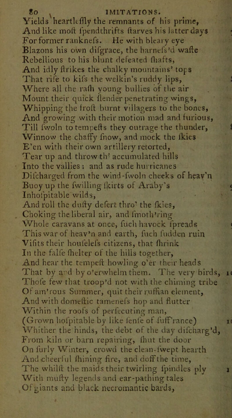 Yields heartkflly the remnants of his prime, And like moll I'pcndthrifts flarves his latter days For former ranknefs. He with bleary eye Blazons his own difgrace, the harnefs’d wafte Rebellions to his blunt defeated fliafts, And idly flrikes the chalky mountains’ tops That rife to kifs the welkin’s ruddy lips, Where all the rarti young bvdlies of tlie air Mount their quick (lender penetrating wings, Whipping the froll burnt villagers to the bones. And growing with their motion mad and furious. Till fwoln to tempells they outrage the thunder. Winnow the chaffy fnow, and mock the fkies E’en with tlieirown artillery retorted, Tear up and throw th’ accumulated hills Into the vallies : and as rude hurricanes Difcharged from the wind-fwoln cheeks of heav’n Buoy up the fwilling Ikirts of Araby’s Inhol'pitable wilds, And roll the dully defert thro’ the fkies. Choking the liberal air, and linoth’i ing Whole caravans at once, fuchhavock ipreads This war of heav’n and earth, Inch I'udden ruin Vilits their houfelefs citizens, that flirink In the falfe fhelter of the hills together. And hear the temped howling o’er their heads That by a 'd by o’erwhelm them. The very birds Thofe few that troop’d not with the chiming tribe Of am’rous Summer, quit their ruffian element. And with domcdic tamenefs hop and flutter Within the roofs of perfccuting man, (Grown holpitable by like lenfe of fuff’rance) Wliither the hinds, the debt of the day difcharg’d From kiln or barn repairing, fhnt the door On Curly Winter, crowd the clean-fwept hearth And cheerful (hining fire, and doffthe time. The whild the maids their twirling fpindles ply With mudy legends and ear-pathing tales Of giants and black necromantic bards.