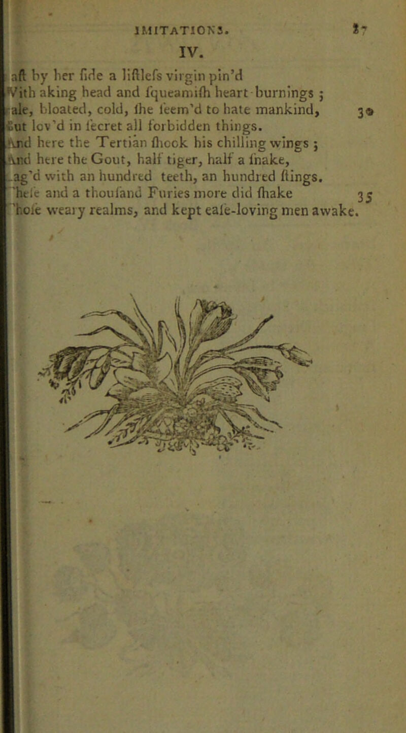 IV. f aft by her fiHe a liftlefs virgin pin’d With aking head and Iqueamilh heart burnings ; rale, bloated, cold, Ihe Teem’d to hate mankind, 3® tut lov’d in Tecret all forbidden things. !\nd here the Tertian fliock his chilling wings ; And here the Gout, half tiger, half a fnake, _ag’d with an hundred teeth, an hundred kings. ^hclc and a thouland Furies more did fhake 3 j ^’hoie weary realms, and kept eale-loving men awake.