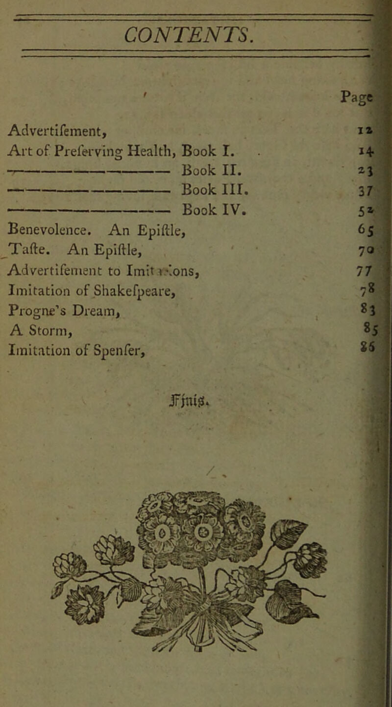 CONTENTS. f Page • Advertifement, ** f Art of Prelerving Health, Book I. Book II. Book III. 37 , Book IV. Benevolence. An Epiftle, 65 Tafte. An Epiftle, i 70 •: Advertifement to Imit r/.ons, 77 i Imitation of Shakefpeare, 78 ; Progne’s Dream, 83 I A Storm, 00 Imitation of Spenfer, 8S :