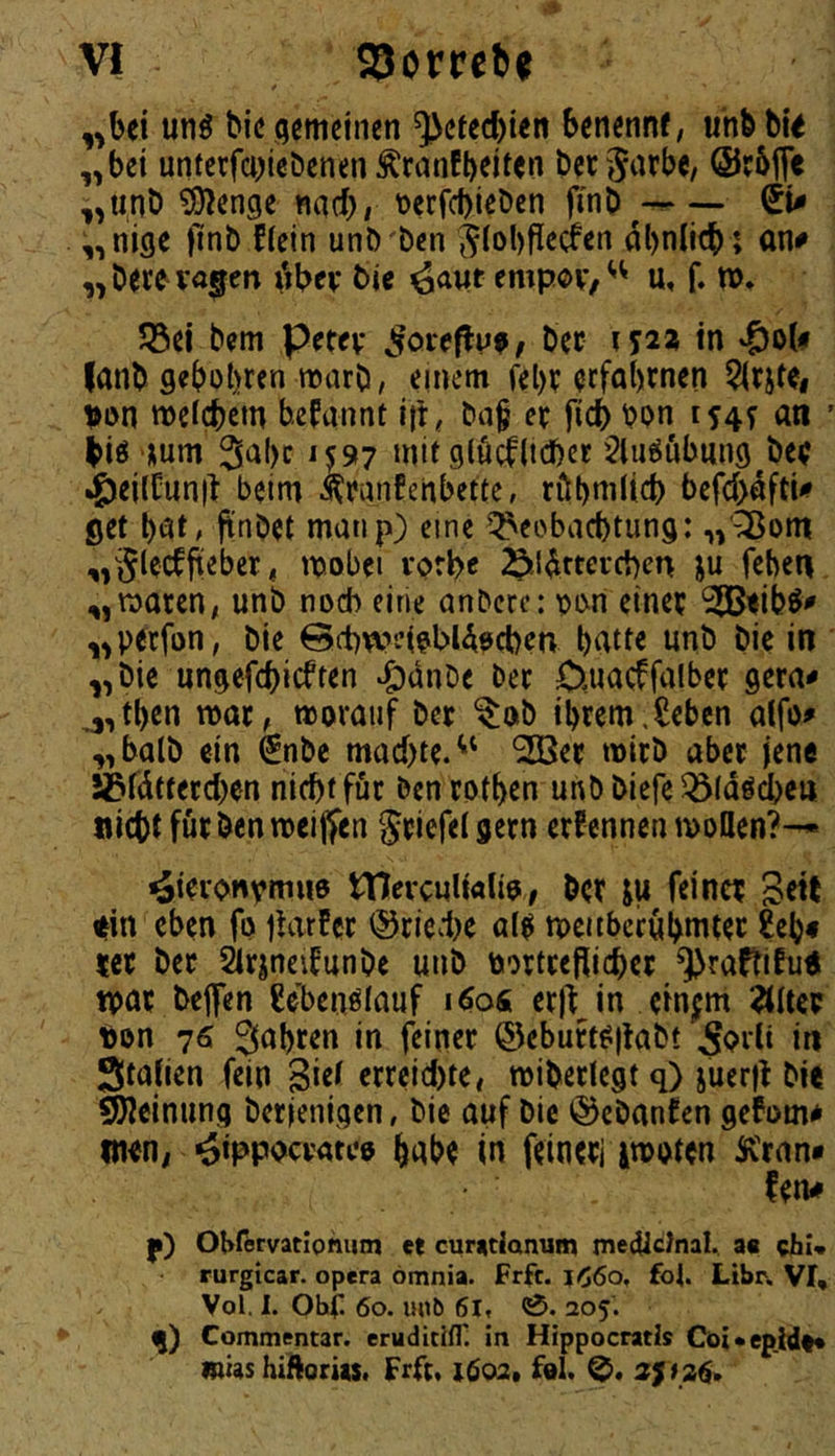 t unö bic gemeinen ^efeebien benennf, uhb bi< „bet unterfa^iebenen Äranfb^i^^n bet jarbc, (Srbfle „unb ^enge «a(bi t)crfd)iebcn finb— (EU „nige finb f(ein unb ben ^(ol)fiecfen dbniieb ; on# „beceva^en dbev bic ^attt empov,'^ u, f. »♦ JSei bem petev ^oreftu^, bec tyast tn lanb geböbren warb, einem febr orfabrnen ^rjtc, von mefebem befannt ift, ba§ er ficb bon i54f an ' biö num Sabc 1C97 mit glucf(td)ct §liiööbiing^be( ^eilCunit beim ^ranfenbette, röbnitid) befcbdftU get bat, jtnbet manp) eine Beobachtung: „'^om ^»Slecffieber, ttjobei vorbc 25!ldttei*(i)en ju feben „waren, unb noch eine anbere: t)i>n einer 2ßBtib^^ „perfon, bie ©chweWAöchen batte unb bie in „bie ungefchieften »^anbe ber Ouaeffalber gera^ ^,tben war, worauf ber ^ob ibrem.Sebcn alfo^ „halb ein ^nbe machte.^' ^er wirb aber jene Sßfdttercben nicht für benrotben unb biefe Bldödjcn nicht für benweiffen Sriefetgern ernennen wollen?— i^ieionva^ao tTIevcultalio/ brr ju feiner Srtt Hin eben fo jUrfer ®ried)e a(^ weubccubniter 2eb« rer ber SIrjneifunbe unb toortrefiieher ^raftifuH war befen ßebenölauf leioÄ erj^ in ein^m ^Ucr ton 76 fahren in feiner ©eburt^jtabt ^Prlt in Staiien fein ßiel erreid)te, wiberlegt q) juerfl bie Meinung berjenigen, bie auf bic ©ebanfen gefom* men, ^ippocrau’o habe in feinerj iwoten Kran* fen# f) Ohfeevitiohum et cur«tianum meOictnal. ac chi« rurgicar. opera ömnia. Frft. j^6o, foU Libr. Vf, Vol. I. Ohf. 60. unö 6l, 0. 205. Commentar. erudicitr. in Hippocratls Cbi*ep.hl«« mus hi'ftoriis. Frft, t6o2. fol. 2f f 26»